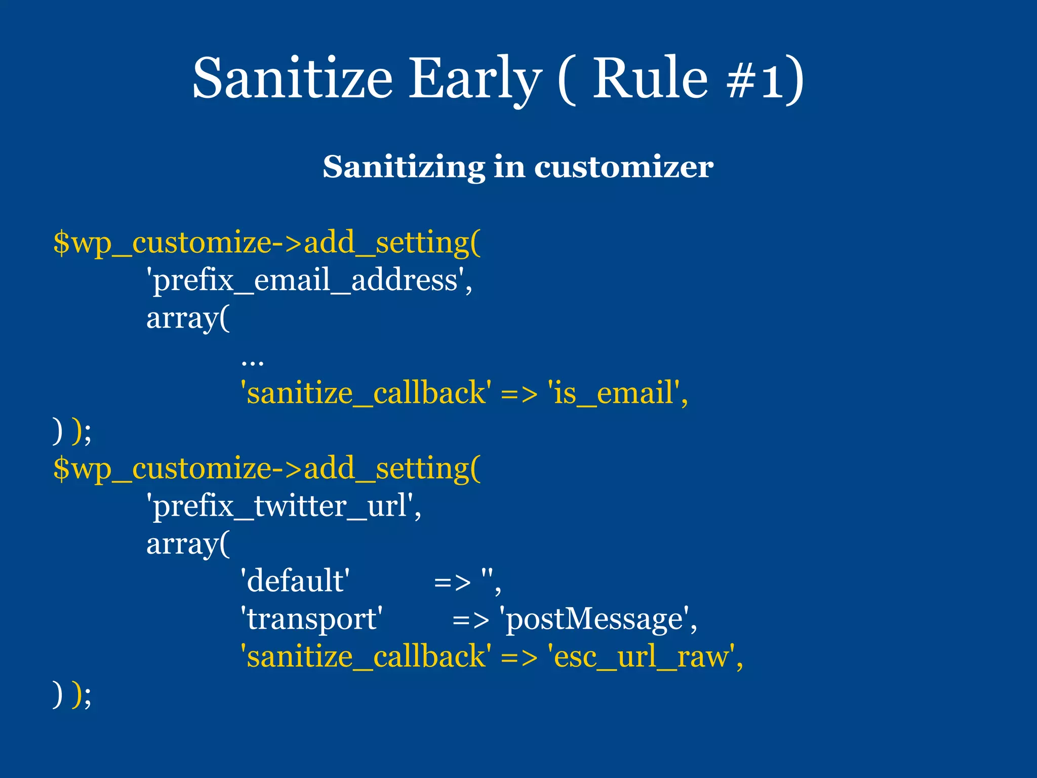 Sanitize Early ( Rule #1)
Sanitizing in customizer
$wp_customize->add_setting(
'prefix_email_address',
array(
…
'sanitize_callback' => 'is_email',
) );
$wp_customize->add_setting(
'prefix_twitter_url',
array(
'default' => '',
'transport' => 'postMessage',
'sanitize_callback' => 'esc_url_raw',
) );
 