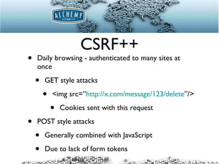CSRF++ Daily browsing - authenticated to many sites at once GET style attacks <img src=” http://x.com/message/123/delete ”/> Cookies sent with this request POST style attacks Generally combined with JavaScript Due to lack of form tokens 