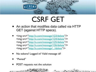 CSRF GET An action that modifies data called via HTTP GET (against HTTP specs). <img src=” http://x.com/message/123/delete ”/> <img src=” http://x.com/message/124/delete ”/> <img src=” http://x.com/message/125/delete ”/> <img src=” http://x.com/message/126/delete ”/> <img src=” http://x.com/message/.../delete ”/> No tokens? Logged in? Valid message id? “ Pwned” POST requests not the solution 