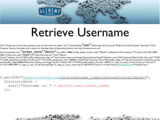 Retrieve Username $.getJSON(" http://twitter.com /statuses/user_timeline?count=1&callback=? ", function(data) { alert("Username is: " +  data[0].user.screen_name ) }); {"text":"Pretty sure humans have kneecaps so we can slam them into tables. *ow*","truncated":false, "user" :{"following":null,"time_zone":"Pacific Time (US & Canada)","description":"Prof. Computer Security Consultant with a passion for breaking things and generating statistics (see http:\/\/tweetstats.com and http:\/\/ratemytalk.com).", "screen_name":"dacort" ,"utc_offset":-28800,"profile_sidebar_border_color":"87bc44","notifications":null,"created_at":"Thu Dec 21 07:14:05 +0000 2006","profile_text_color":"000000","url":"http:\/\/dcortesi.com","name":"Damon Cortesi","statuses_count":21385,"profile_background_image_url":"http:\/\/static.twitter.com\/images\/themes\/theme1\/bg.gif","followers_count":4441,"protected":false,"profile_link_color":"A100FF","profile_background_tile":false,"friends_count":1775,"profile_background_color":"000000","verified":false,"favourites_count":202,"profile_image_url":"http:\/\/s3.amazonaws.com\/twitter_production\/profile_images\/90802743\/Famous_Glasses_normal.jpg","location":"Seattle, WA","id":99723,"profile_sidebar_fill_color":"e0ff92"},"in_reply_to_status_id":null,"created_at":"Mon Jul 27 21:37:53 +0000 2009","in_reply_to_user_id":null,"favorited":false,"in_reply_to_screen_name":null,"id":2877957719,"source":"<a href=\"http:\/\/ www.atebits.com \/\">Tweetie<\/a>"} 