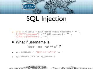 SQL Injection $sql   =  “SELECT * FROM users WHERE username = ‘“ .  $_POST[‘username’]  . “‘ AND password = ‘“ .  $_POST[‘password’]  . “‘“; What if username is:    “dpc’ or ‘a’=’a”  ? ... username = ‘ dpc’ or ‘a’=’a ‘ ... SQL Server 2000 && xp_cmdshell 