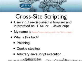 Cross-Site Scripting User input re-displayed in browser and interpreted as HTML or ... JavaScript My name is  Damon”><script>alert(‘hi’)</script>   Why is this bad? Phishing Cookie stealing Arbitrary JavaScript execution... 
