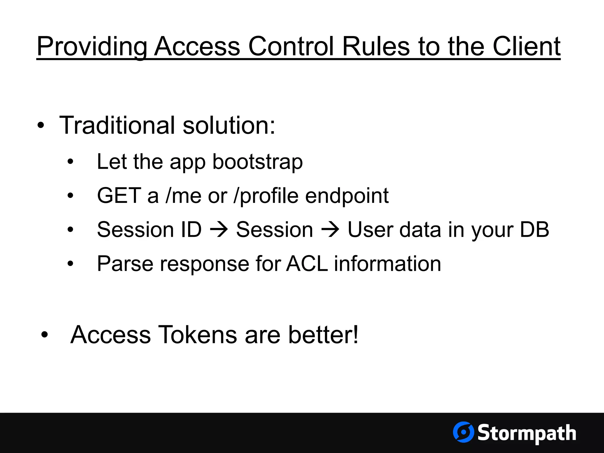 Providing Access Control Rules to the Client • Traditional solution: • Let the app bootstrap • GET a /me or /profile endpoint • Session ID  Session  User data in your DB • Parse response for ACL information • Access Tokens are better! 
