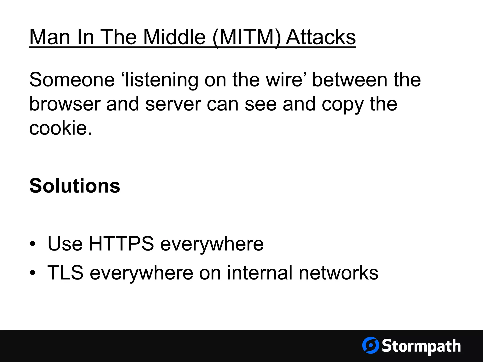 Man In The Middle (MITM) Attacks Someone ‘listening on the wire’ between the browser and server can see and copy the cookie. Solutions • Use HTTPS everywhere • TLS everywhere on internal networks 