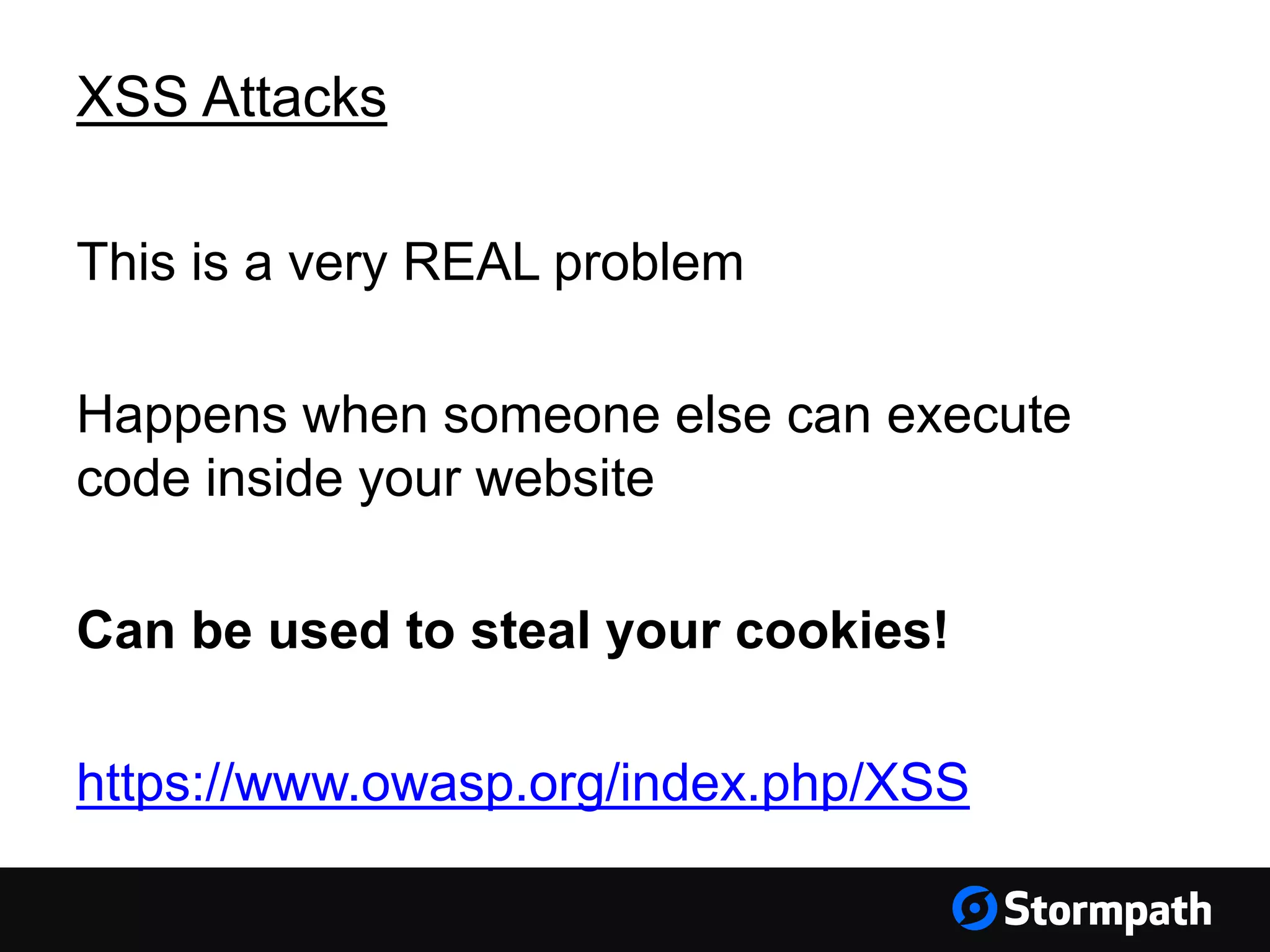 XSS Attacks This is a very REAL problem Happens when someone else can execute code inside your website Can be used to steal your cookies! https://www.owasp.org/index.php/XSS 