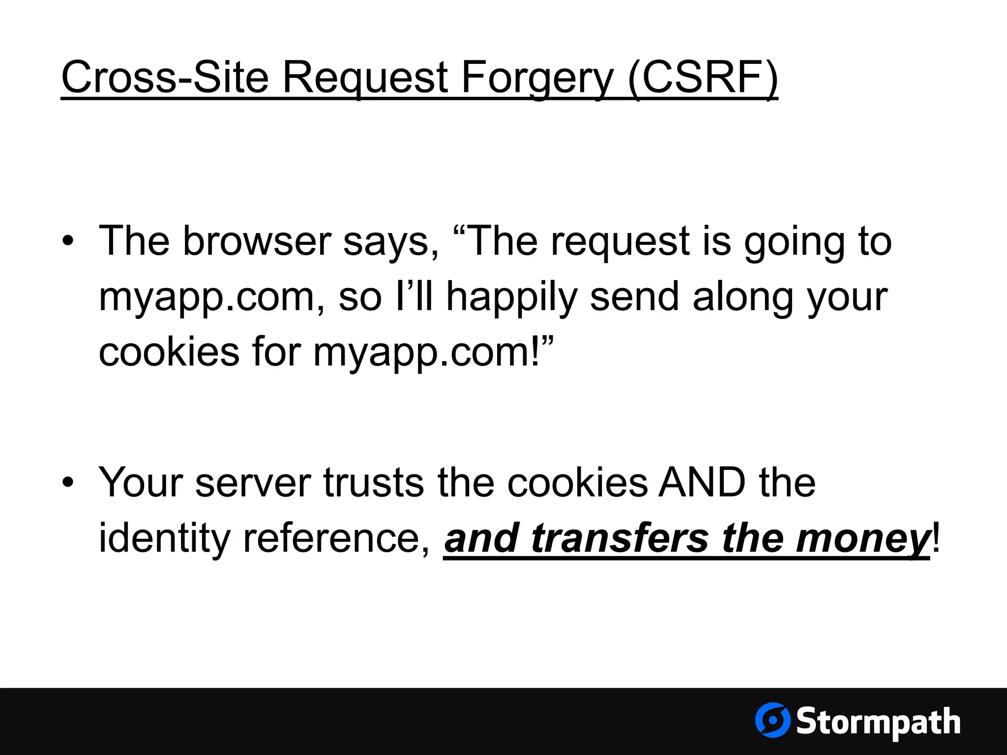 Cross-Site Request Forgery (CSRF) • The browser says, “The request is going to myapp.com, so I’ll happily send along your cookies for myapp.com!” • Your server trusts the cookies AND the identity reference, and transfers the money! 