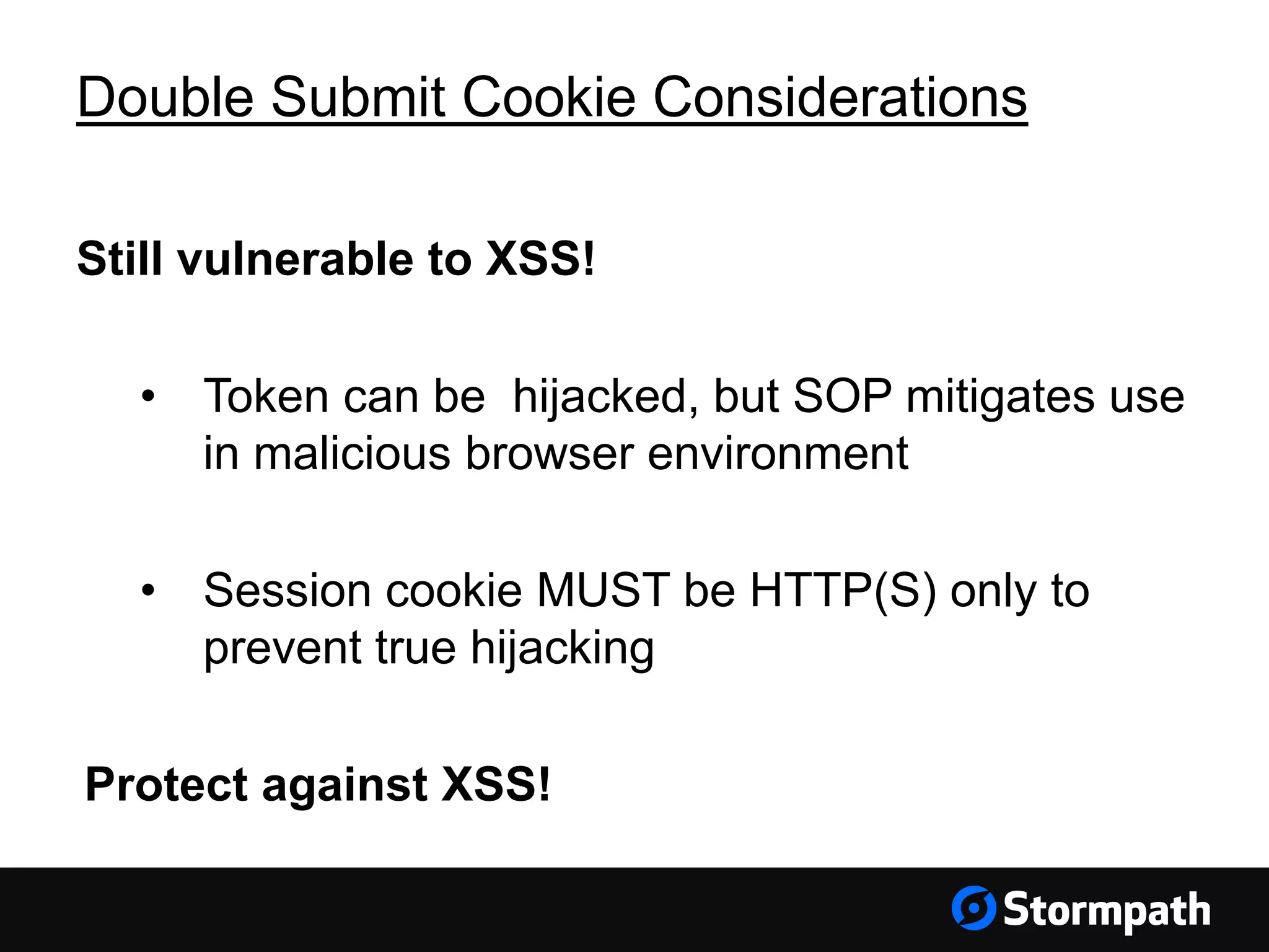Double Submit Cookie Considerations Still vulnerable to XSS! • Token can be hijacked, but SOP mitigates use in malicious browser environment • Session cookie MUST be HTTP(S) only to prevent true hijacking Protect against XSS! 