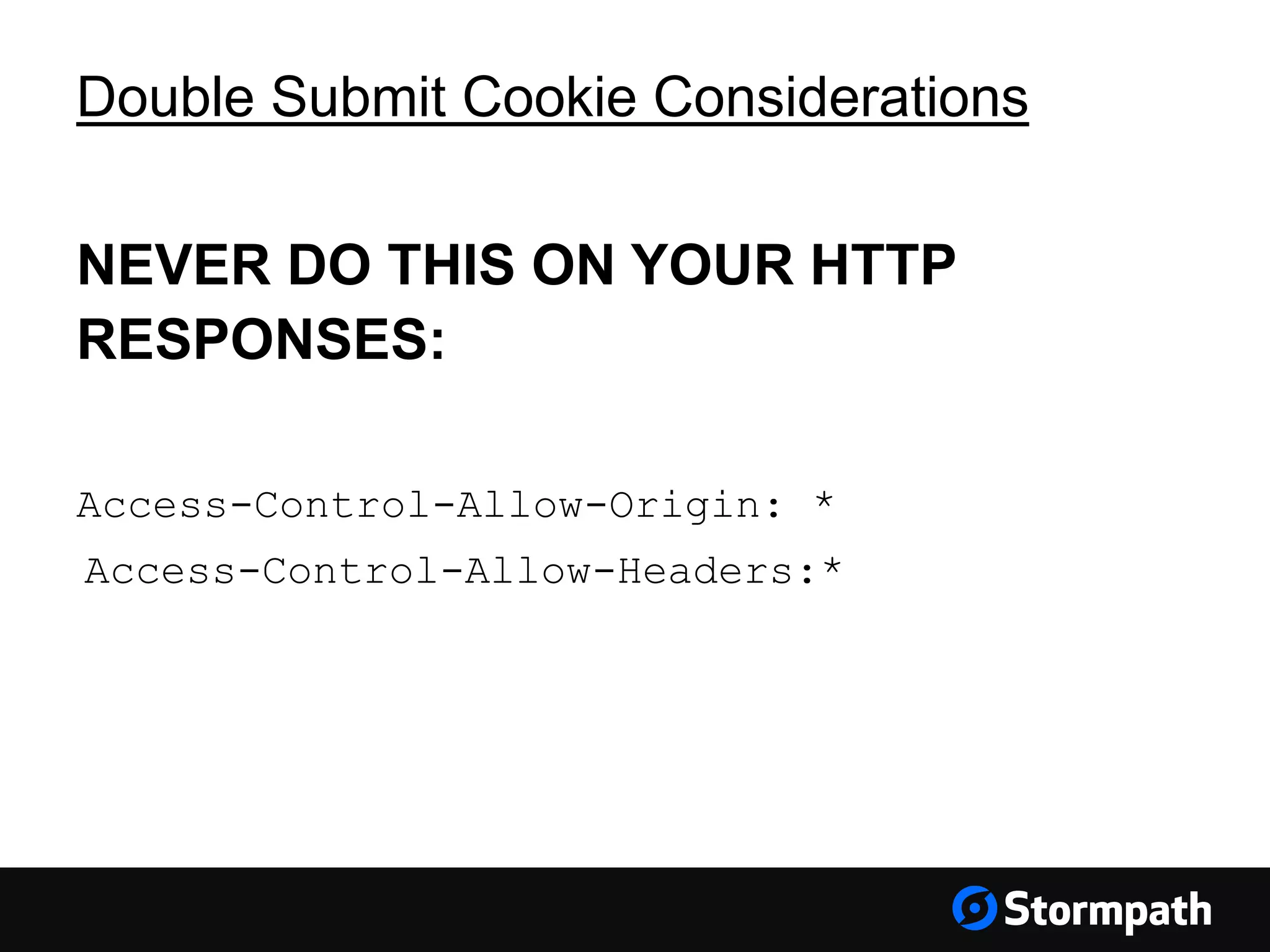 Double Submit Cookie Considerations NEVER DO THIS ON YOUR HTTP RESPONSES: Access-Control-Allow-Origin: * Access-Control-Allow-Headers:* 