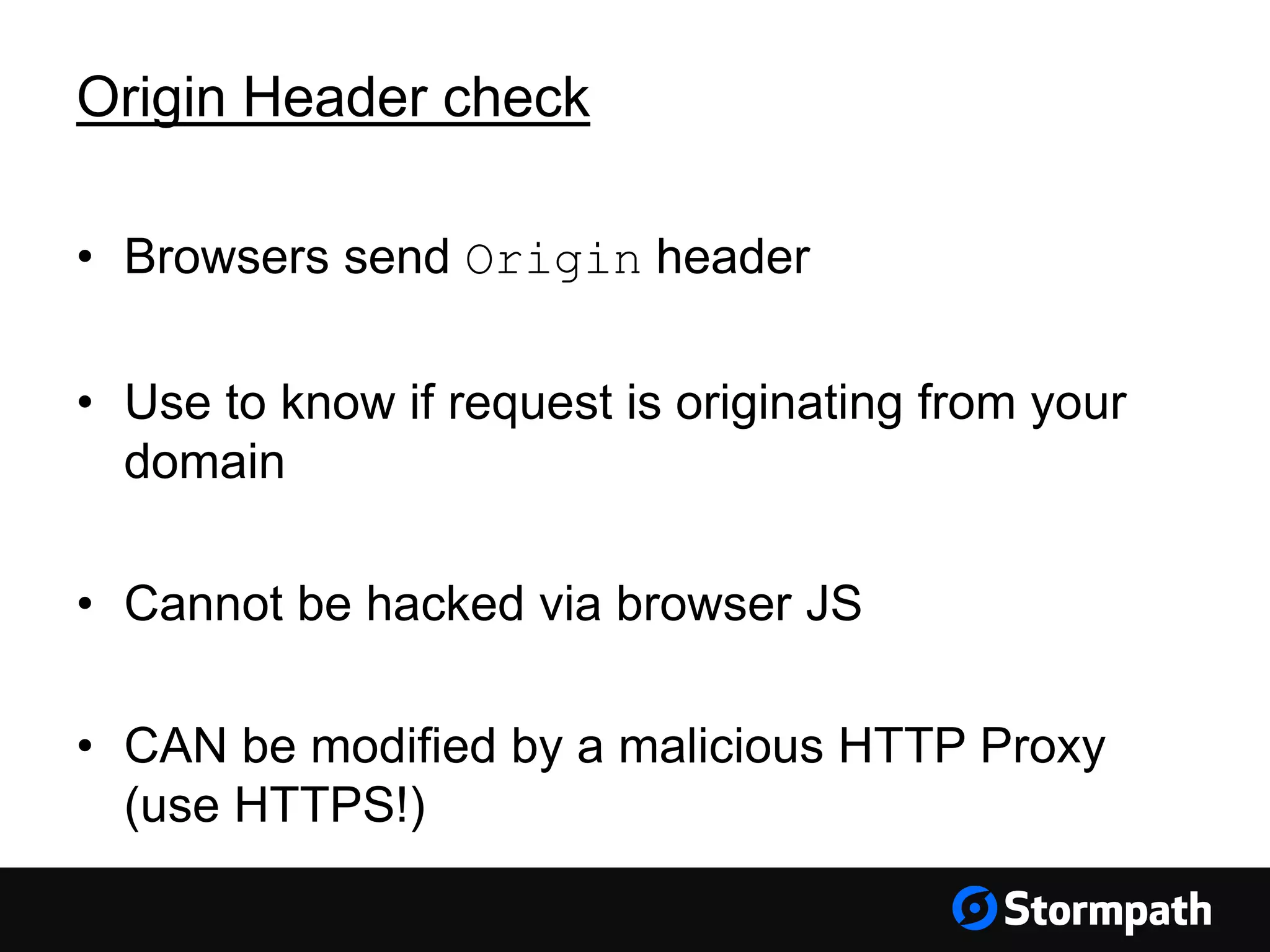Origin Header check • Browsers send Origin header • Use to know if request is originating from your domain • Cannot be hacked via browser JS • CAN be modified by a malicious HTTP Proxy (use HTTPS!) 