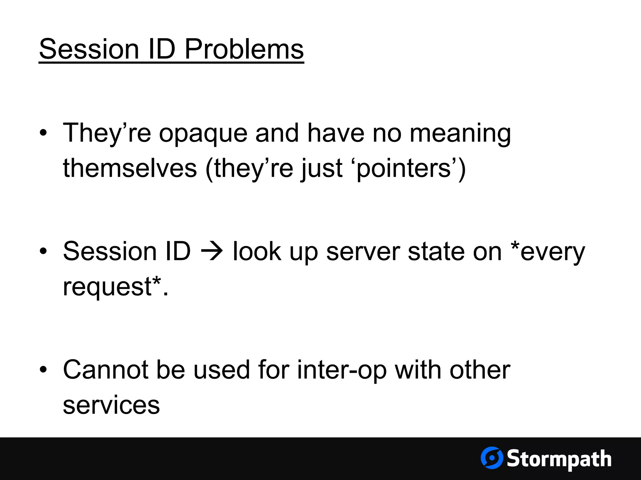 Session ID Problems • They’re opaque and have no meaning themselves (they’re just ‘pointers’) • Session ID  look up server state on *every request*. • Cannot be used for inter-op with other services 