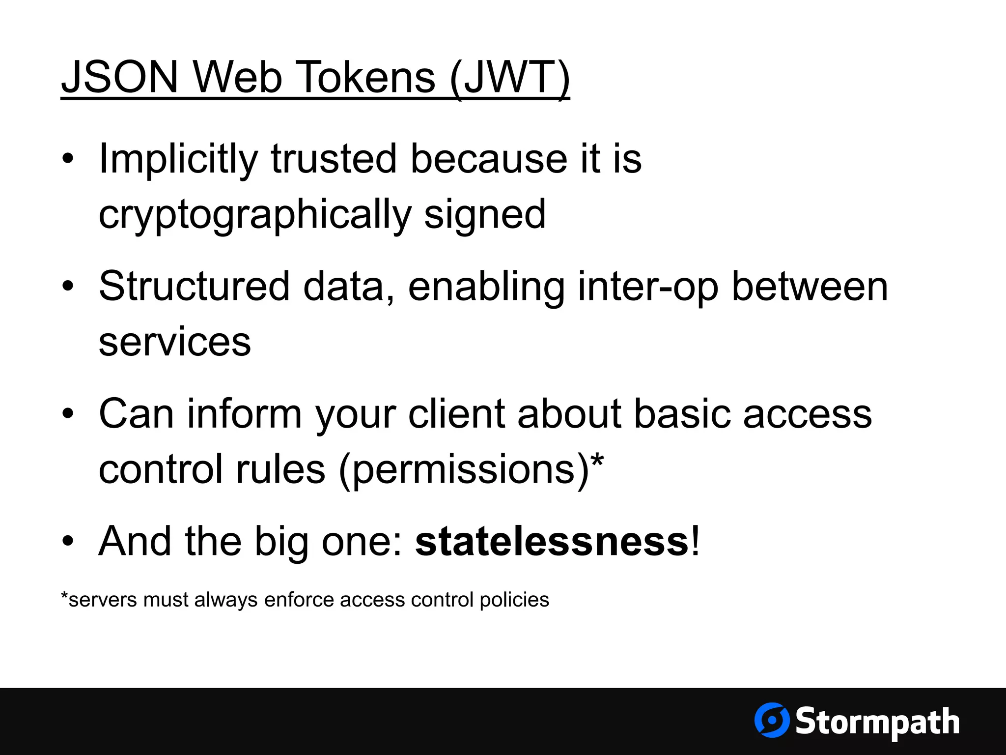 JSON Web Tokens (JWT) • Implicitly trusted because it is cryptographically signed • Structured data, enabling inter-op between services • Can inform your client about basic access control rules (permissions)* • And the big one: statelessness! *servers must always enforce access control policies 