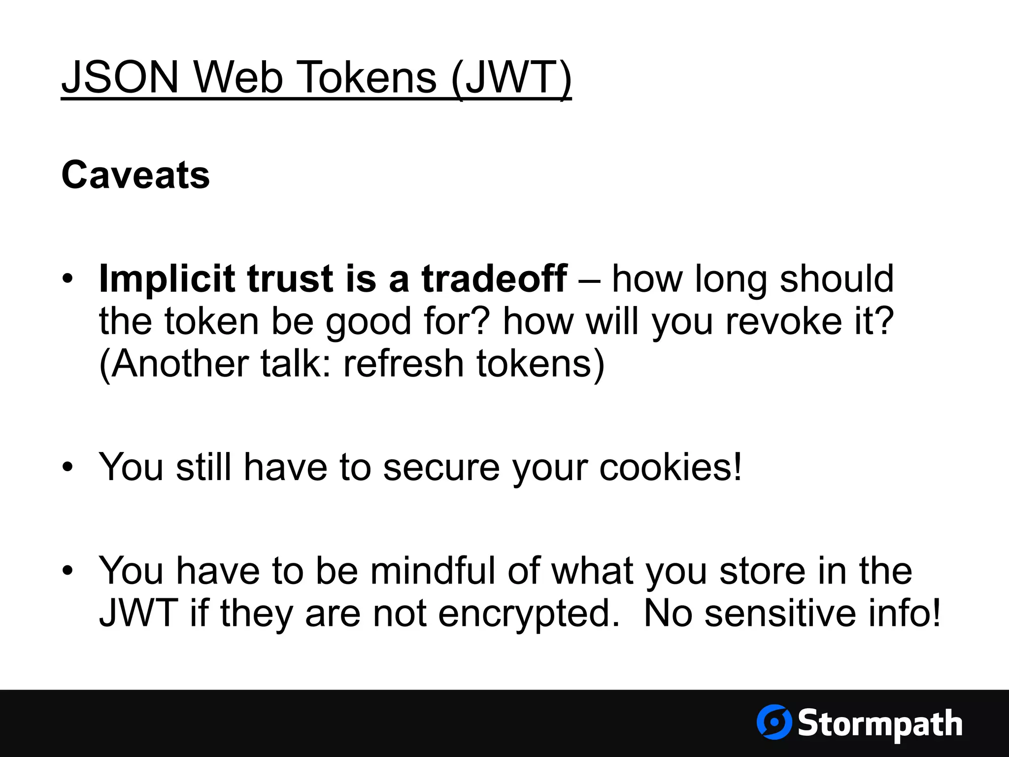 JSON Web Tokens (JWT) Caveats • Implicit trust is a tradeoff – how long should the token be good for? how will you revoke it? (Another talk: refresh tokens) • You still have to secure your cookies! • You have to be mindful of what you store in the JWT if they are not encrypted. No sensitive info! 