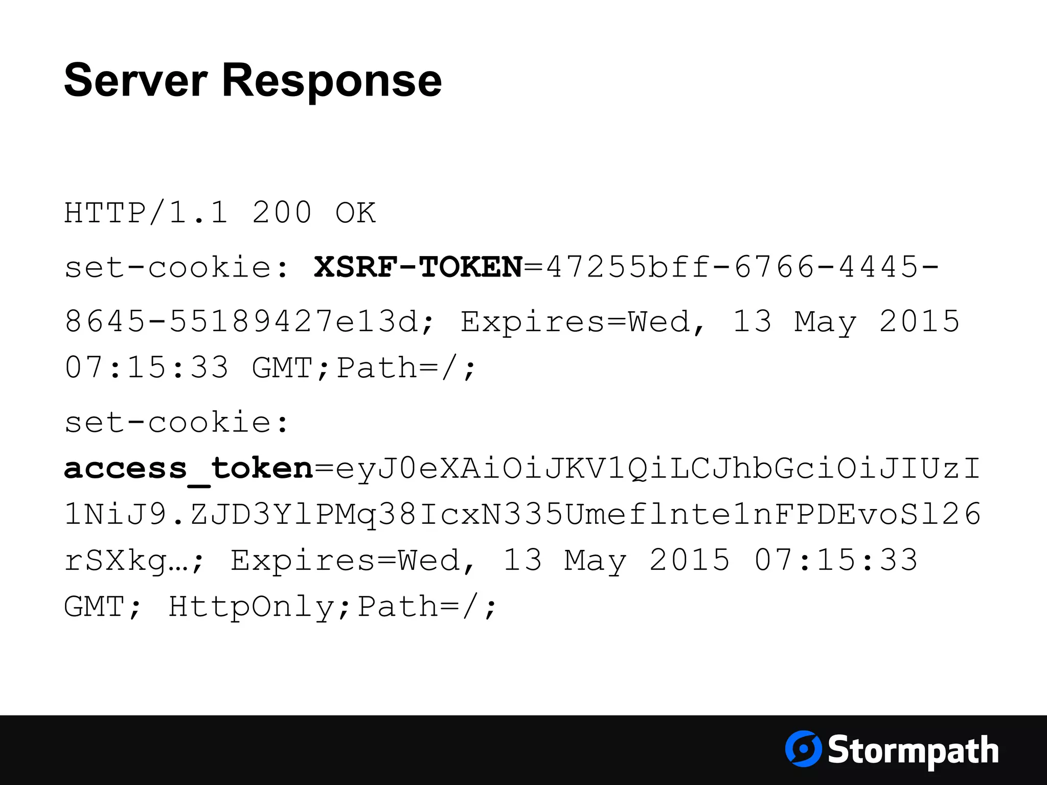 Server Response HTTP/1.1 200 OK set-cookie: XSRF-TOKEN=47255bff-6766-4445- 8645-55189427e13d; Expires=Wed, 13 May 2015 07:15:33 GMT;Path=/; set-cookie: access_token=eyJ0eXAiOiJKV1QiLCJhbGciOiJIUzI 1NiJ9.ZJD3YlPMq38IcxN335Umeflnte1nFPDEvoSl26 rSXkg…; Expires=Wed, 13 May 2015 07:15:33 GMT; HttpOnly;Path=/; 