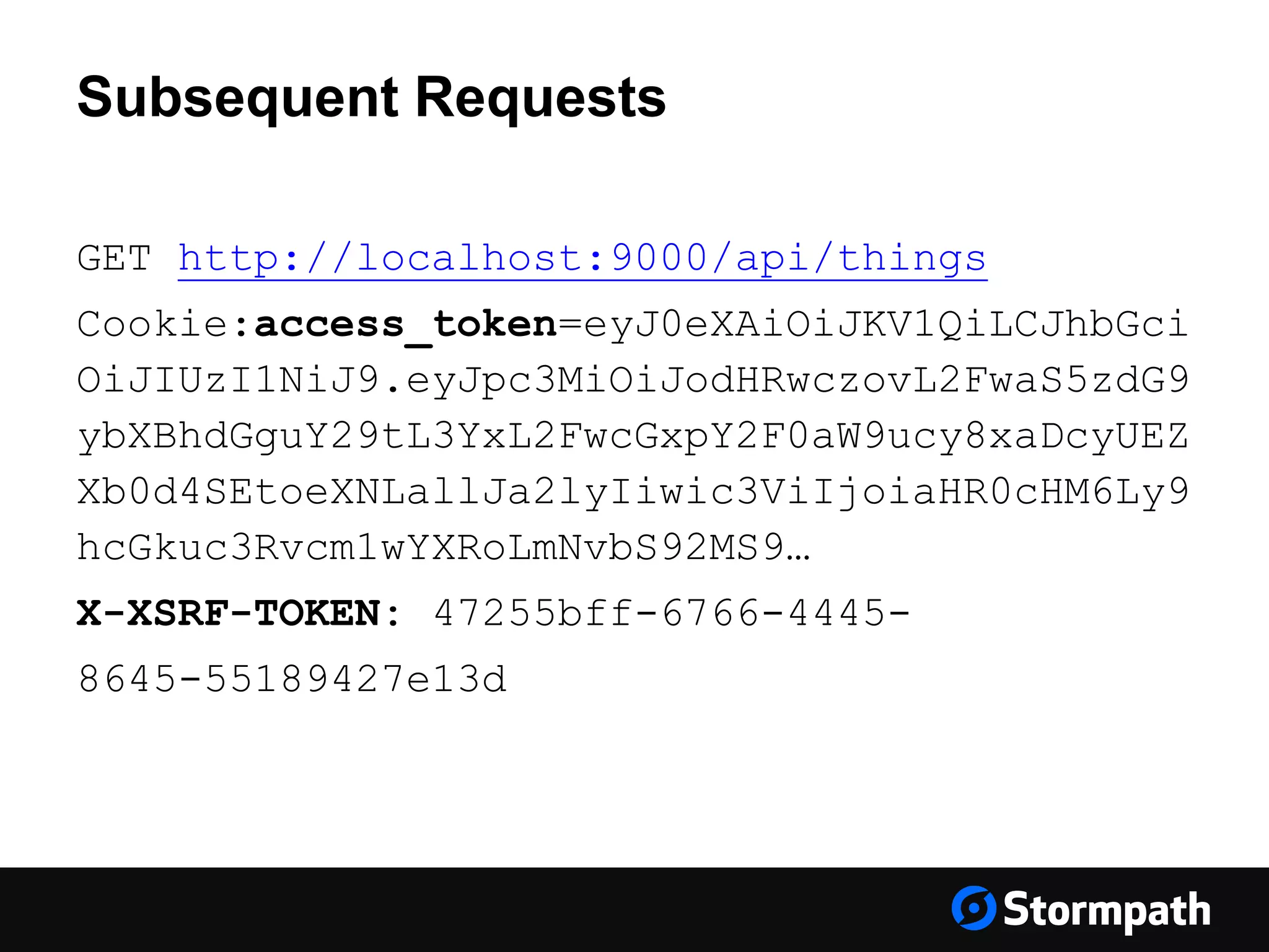 Subsequent Requests GET http://localhost:9000/api/things Cookie:access_token=eyJ0eXAiOiJKV1QiLCJhbGci OiJIUzI1NiJ9.eyJpc3MiOiJodHRwczovL2FwaS5zdG9 ybXBhdGguY29tL3YxL2FwcGxpY2F0aW9ucy8xaDcyUEZ Xb0d4SEtoeXNLallJa2lyIiwic3ViIjoiaHR0cHM6Ly9 hcGkuc3Rvcm1wYXRoLmNvbS92MS9… X-XSRF-TOKEN: 47255bff-6766-4445- 8645-55189427e13d 