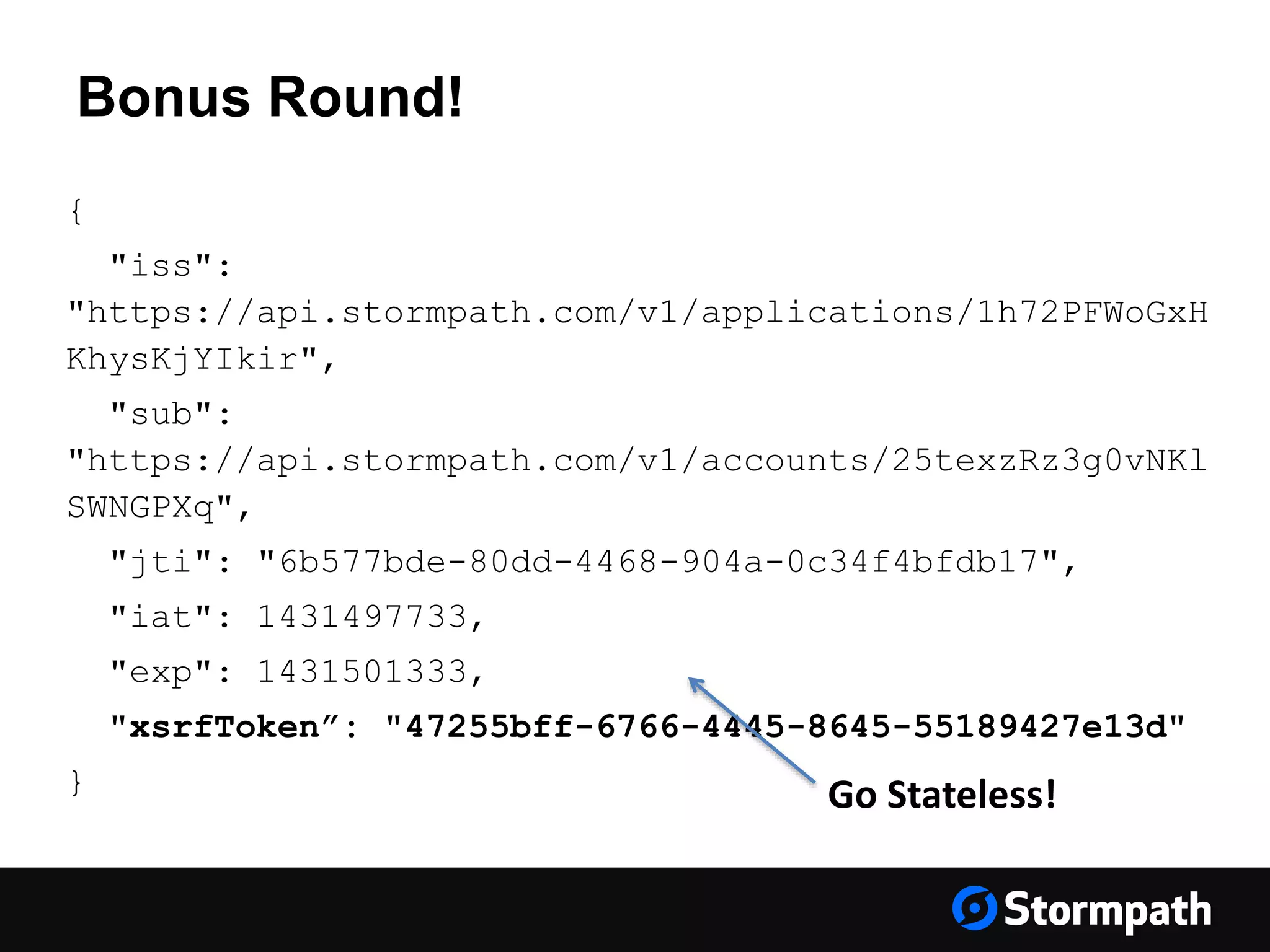 Bonus Round! { "iss": "https://api.stormpath.com/v1/applications/1h72PFWoGxH KhysKjYIkir", "sub": "https://api.stormpath.com/v1/accounts/25texzRz3g0vNKl SWNGPXq", "jti": "6b577bde-80dd-4468-904a-0c34f4bfdb17", "iat": 1431497733, "exp": 1431501333, "xsrfToken”: "47255bff-6766-4445-8645-55189427e13d" } Go Stateless! 