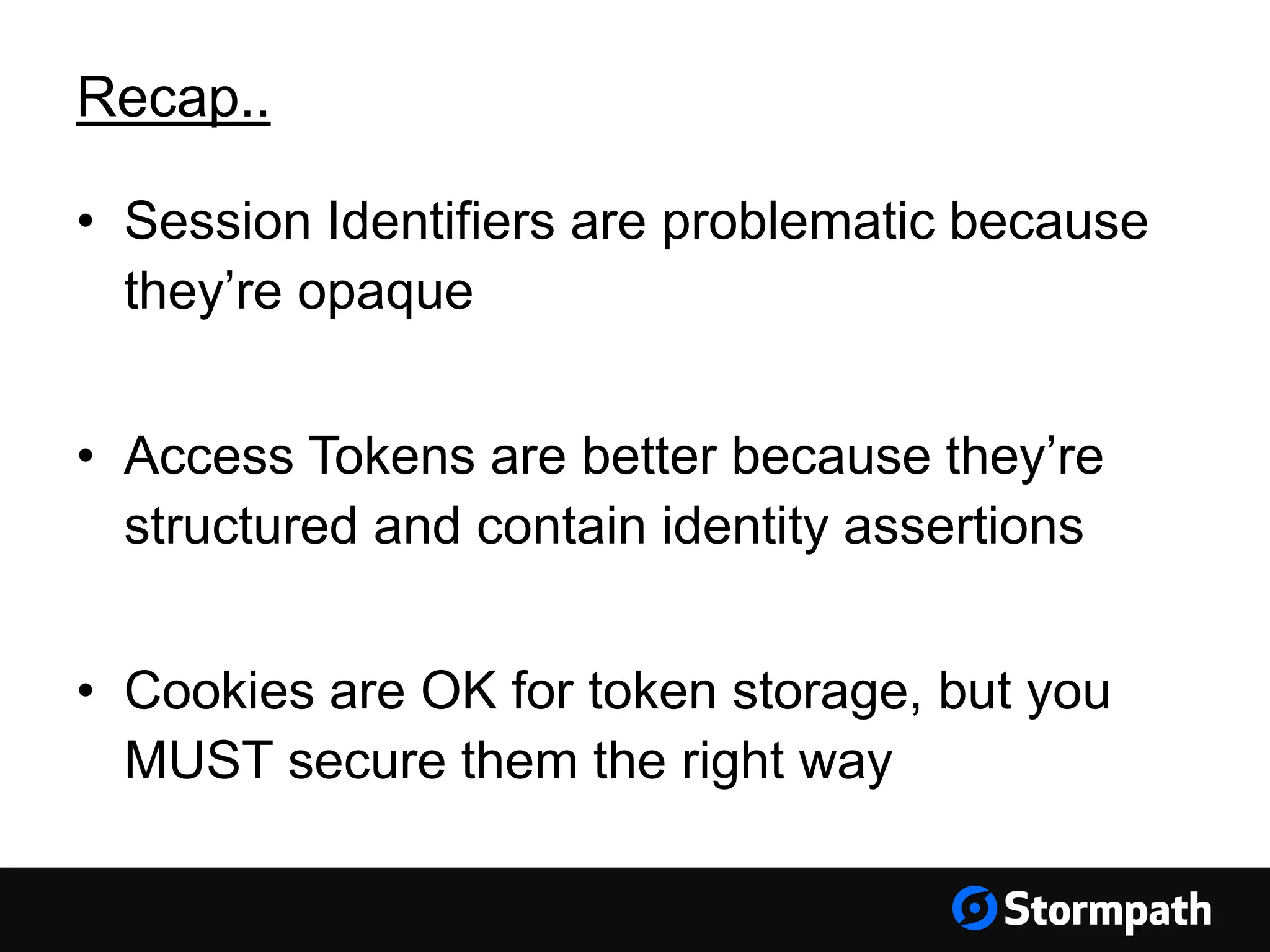 Recap.. • Session Identifiers are problematic because they’re opaque • Access Tokens are better because they’re structured and contain identity assertions • Cookies are OK for token storage, but you MUST secure them the right way 