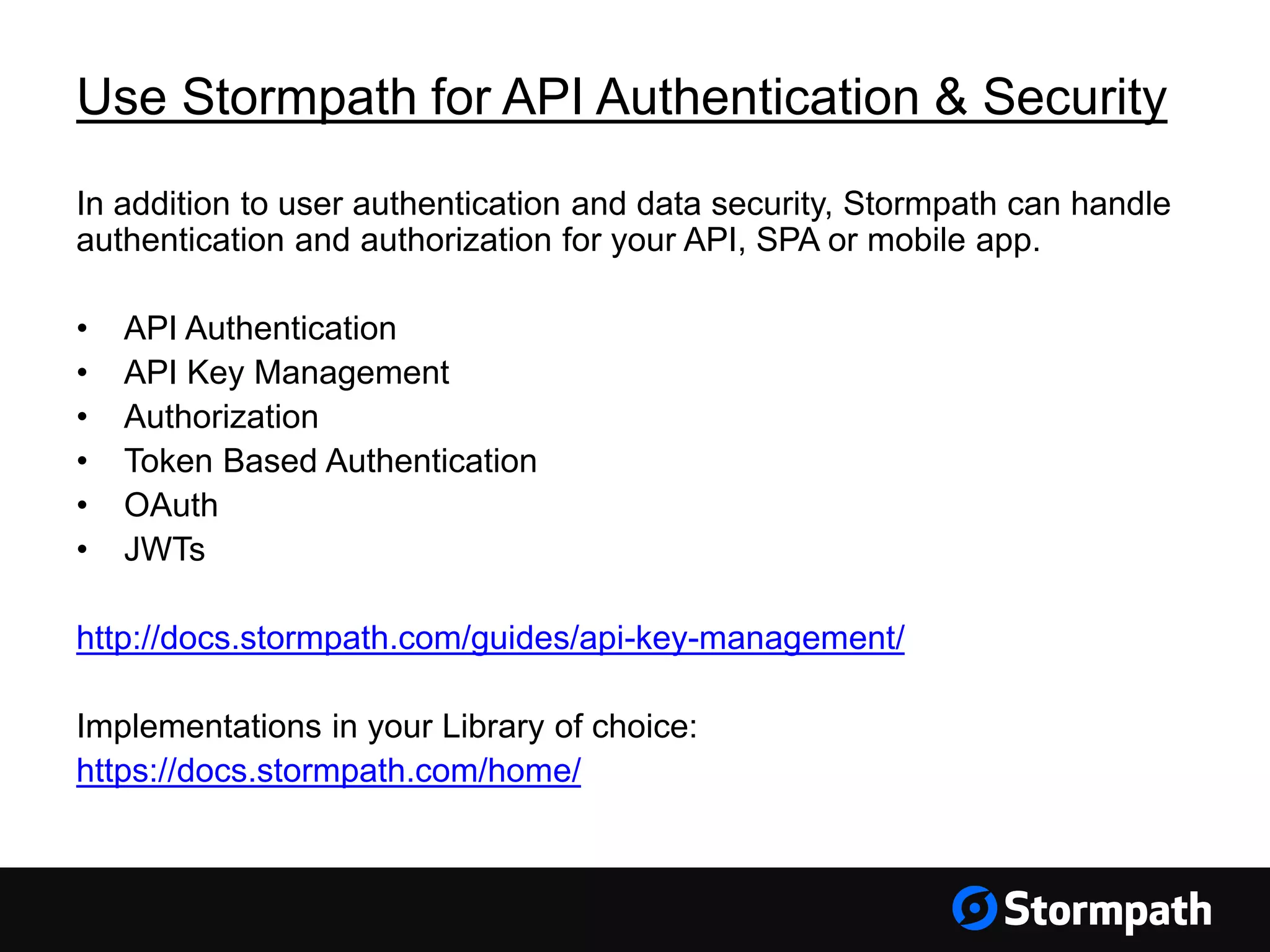 Use Stormpath for API Authentication & Security In addition to user authentication and data security, Stormpath can handle authentication and authorization for your API, SPA or mobile app. • API Authentication • API Key Management • Authorization • Token Based Authentication • OAuth • JWTs http://docs.stormpath.com/guides/api-key-management/ Implementations in your Library of choice: https://docs.stormpath.com/home/ 