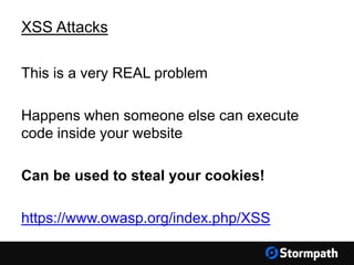 XSS Attacks
This is a very REAL problem
Happens when someone else can execute
code inside your website
Can be used to steal your cookies!
https://www.owasp.org/index.php/XSS
 