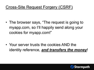 Cross-Site Request Forgery (CSRF)
• The browser says, “The request is going to
myapp.com, so I’ll happily send along your
cookies for myapp.com!”
• Your server trusts the cookies AND the
identity reference, and transfers the money!
 