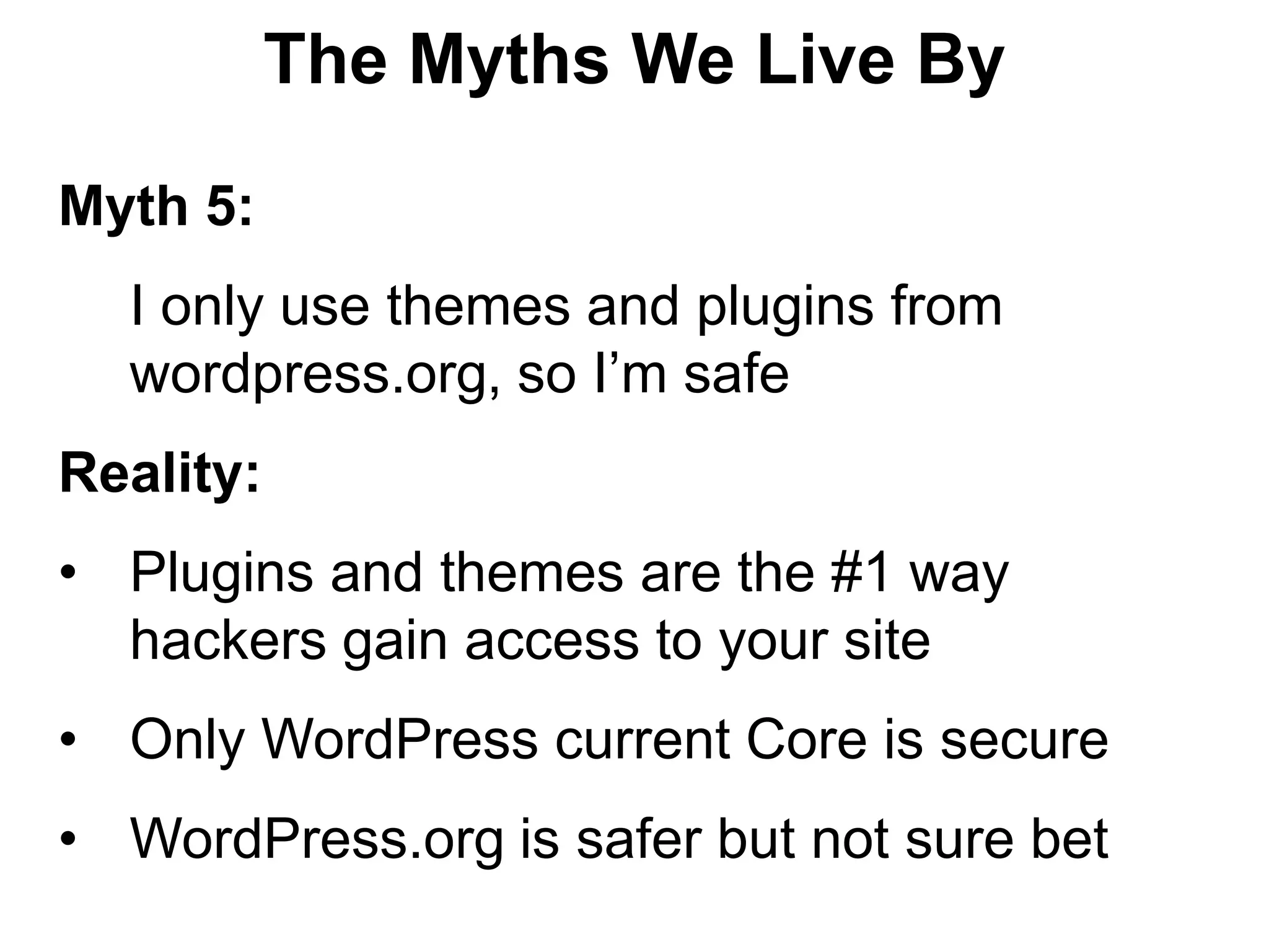 The Myths We Live By

Myth 5:
  I only use themes and plugins from
  wordpress.org, so I’m safe
Reality:
• Plugins and themes are the #1 way
  hackers gain access to your site
• Only WordPress current Core is secure
• WordPress.org is safer but not sure bet
 