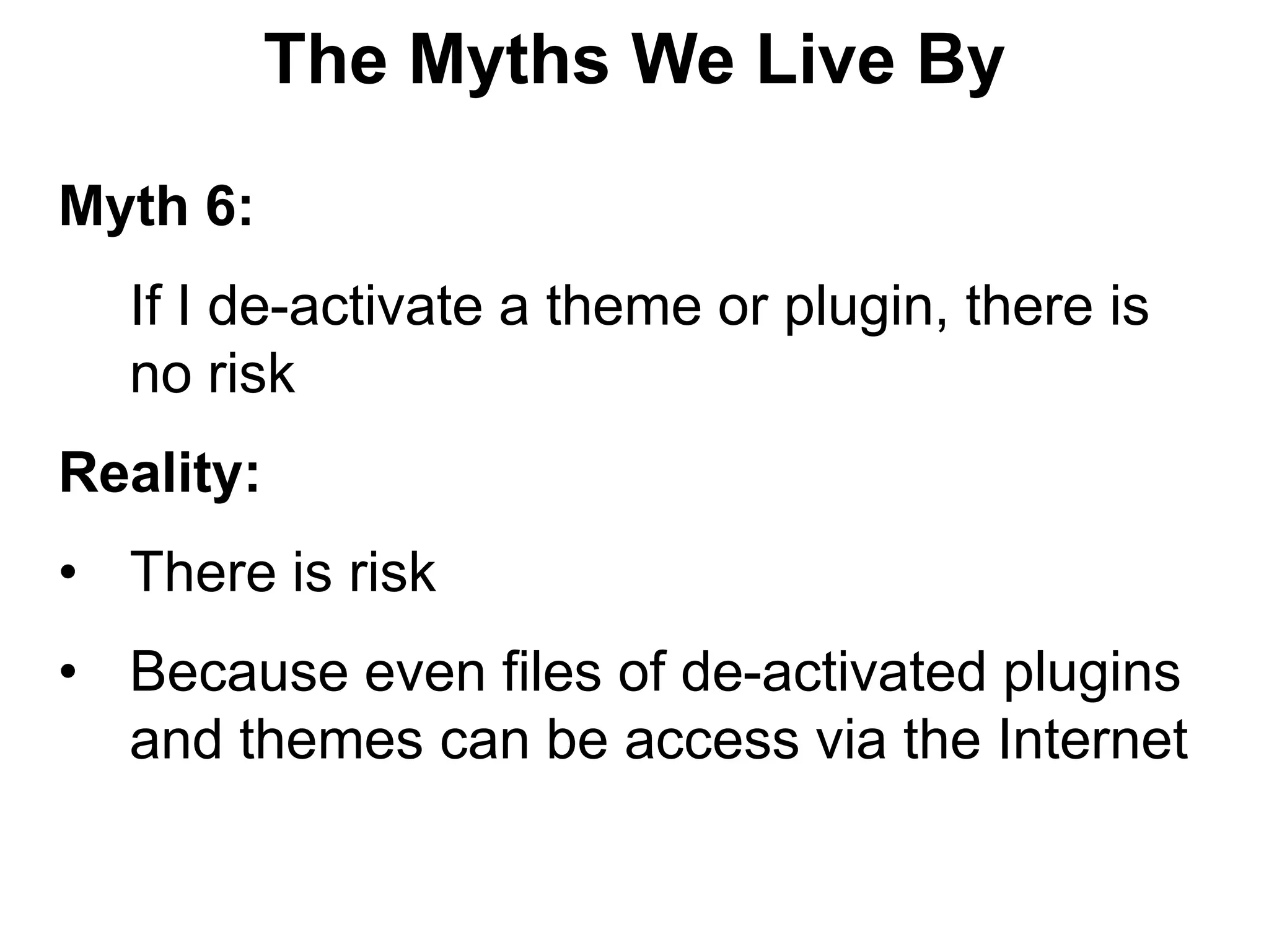 The Myths We Live By

Myth 6:
  If I de-activate a theme or plugin, there is
  no risk
Reality:
• There is risk
• Because even files of de-activated plugins
  and themes can be access via the Internet
 