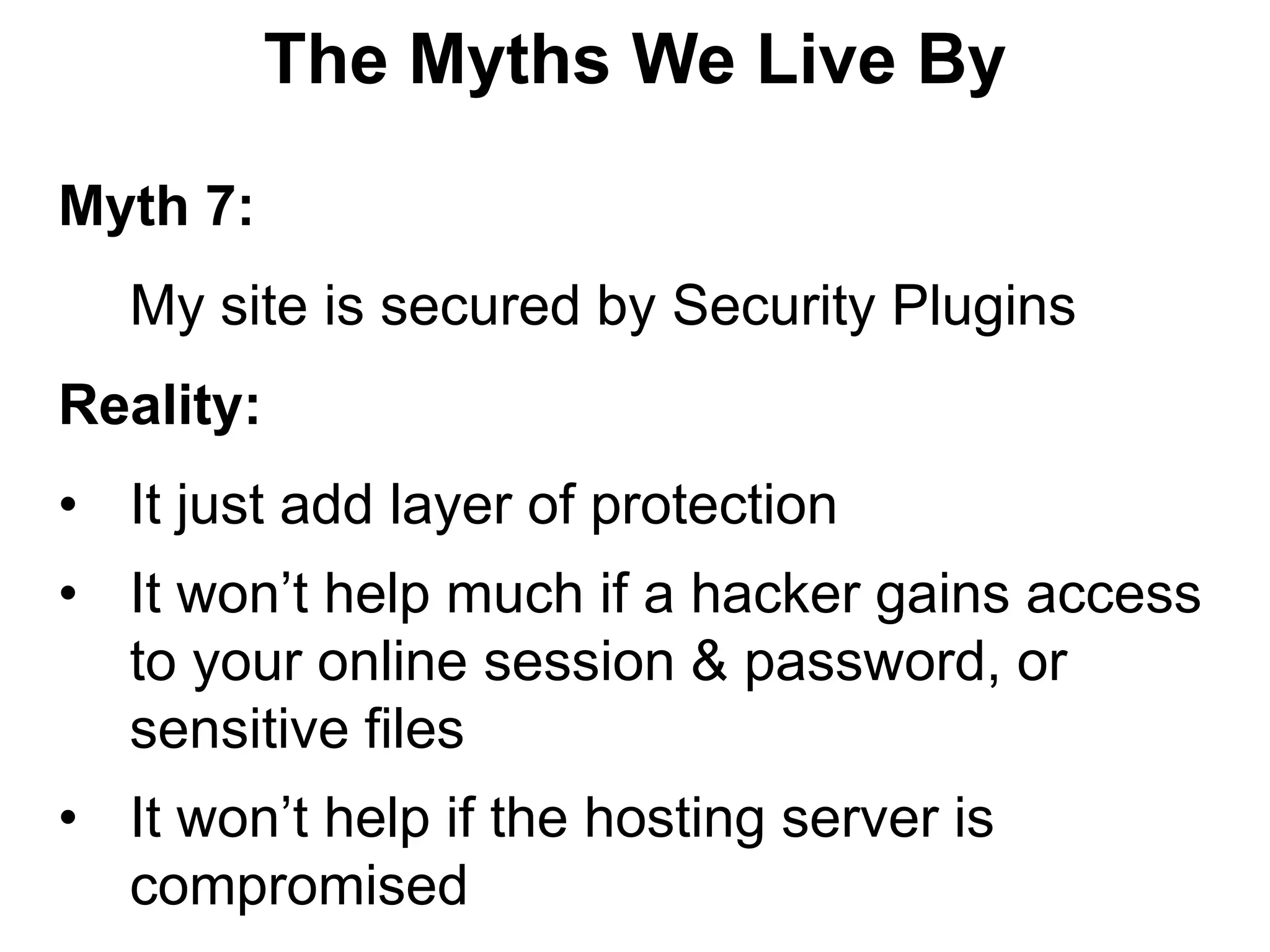 The Myths We Live By

Myth 7:
   My site is secured by Security Plugins
Reality:
• It just add layer of protection
• It won’t help much if a hacker gains access
  to your online session & password, or
  sensitive files
• It won’t help if the hosting server is
  compromised
 