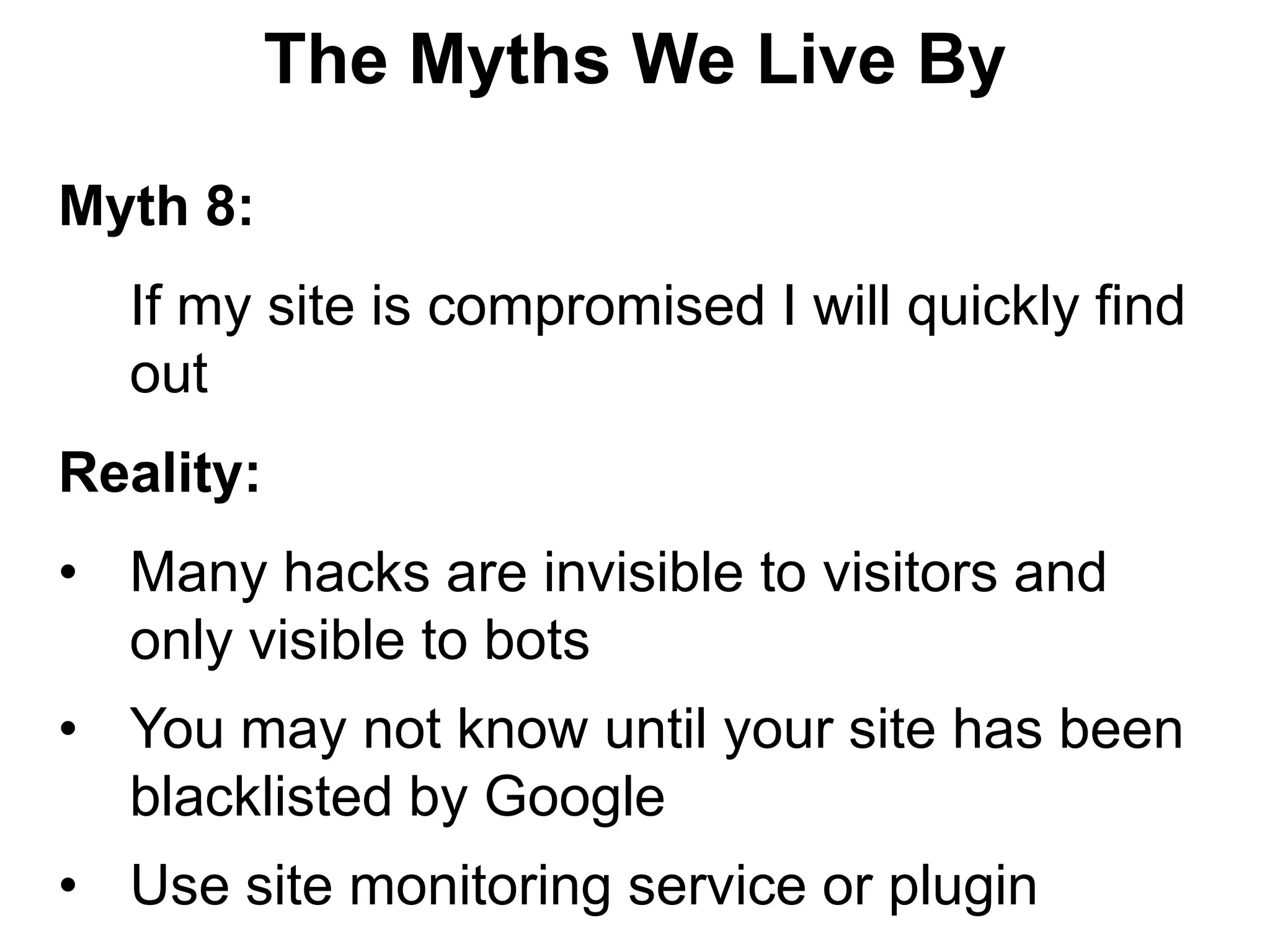 The Myths We Live By

Myth 8:
  If my site is compromised I will quickly find
  out
Reality:
• Many hacks are invisible to visitors and
  only visible to bots
• You may not know until your site has been
  blacklisted by Google
• Use site monitoring service or plugin
 