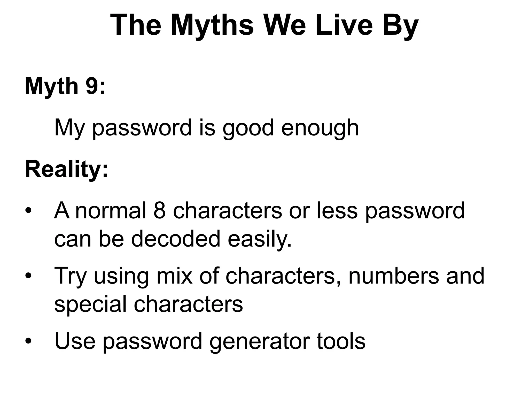 The Myths We Live By

Myth 9:
  My password is good enough
Reality:
• A normal 8 characters or less password
  can be decoded easily.
• Try using mix of characters, numbers and
  special characters
• Use password generator tools
 