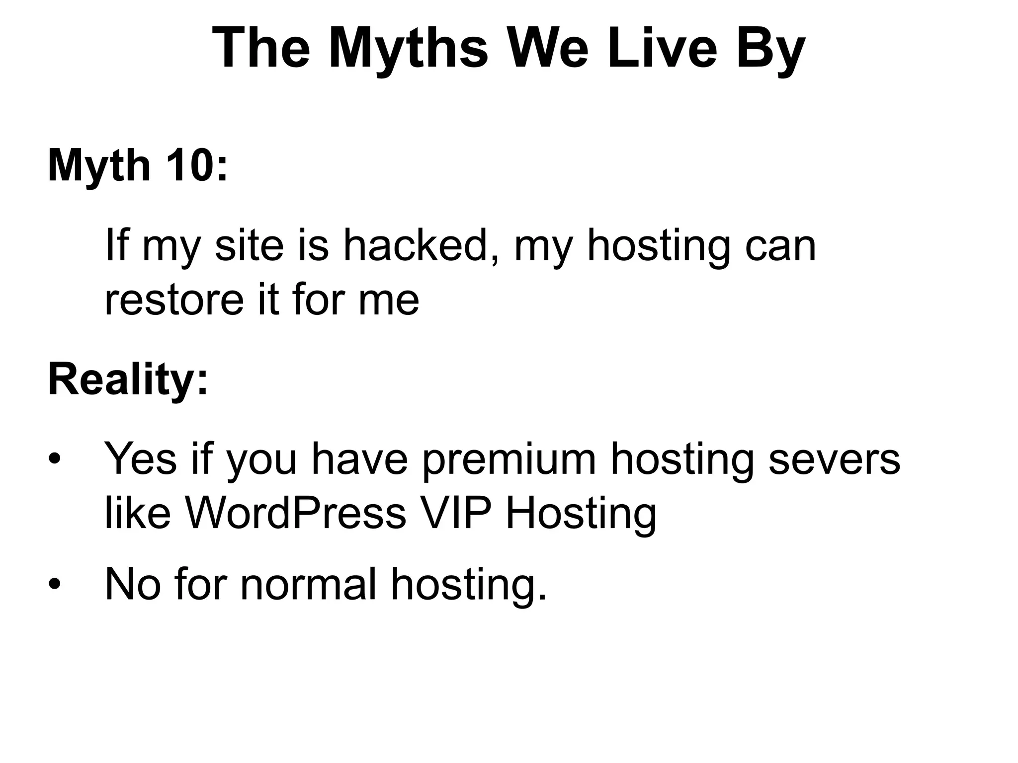 The Myths We Live By

Myth 10:
  If my site is hacked, my hosting can
  restore it for me
Reality:
• Yes if you have premium hosting severs
  like WordPress VIP Hosting
• No for normal hosting.
 