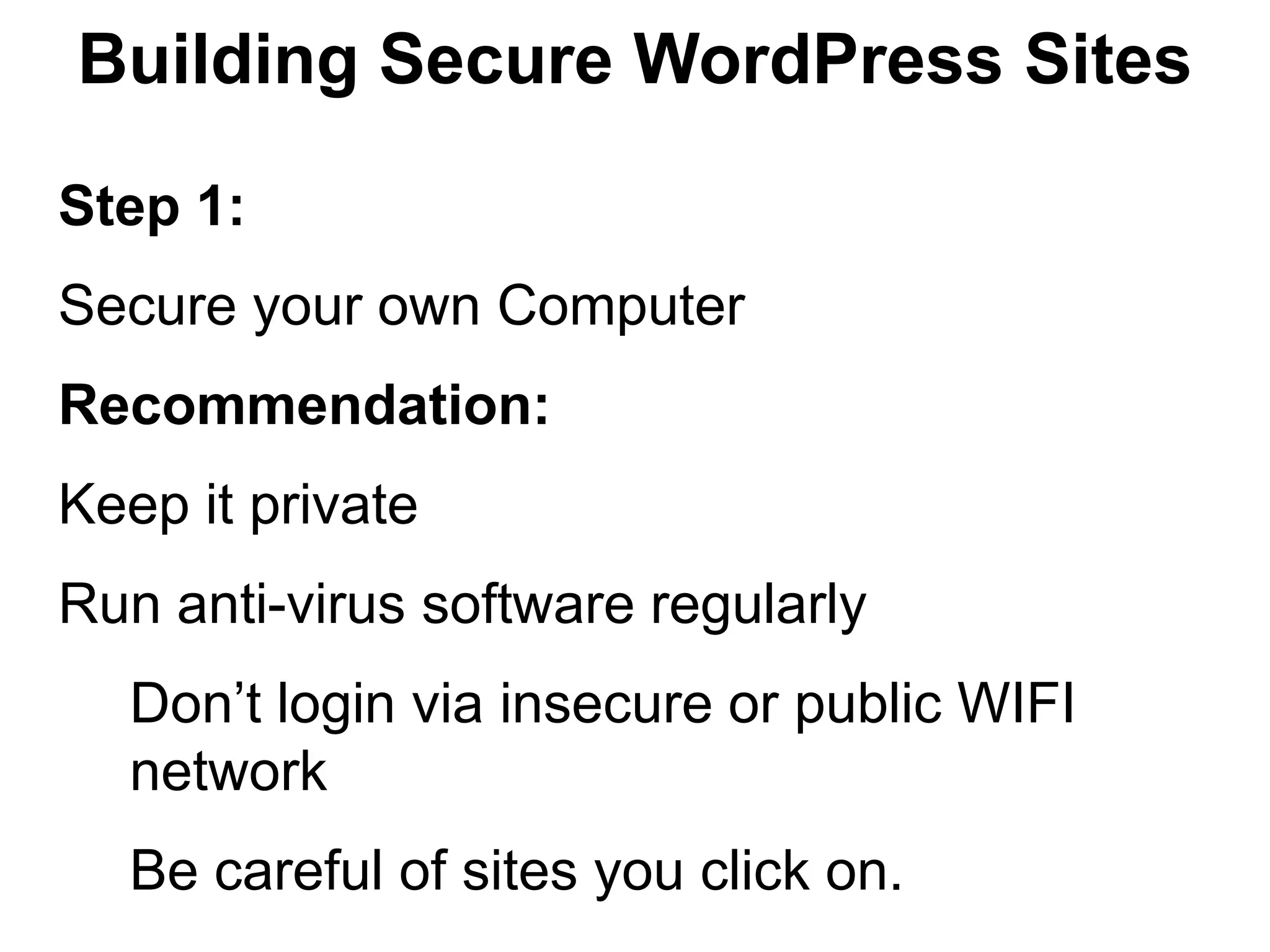 Building Secure WordPress Sites

Step 1:
Secure your own Computer
Recommendation:
Keep it private
Run anti-virus software regularly
  Don’t login via insecure or public WIFI
  network
  Be careful of sites you click on.
 