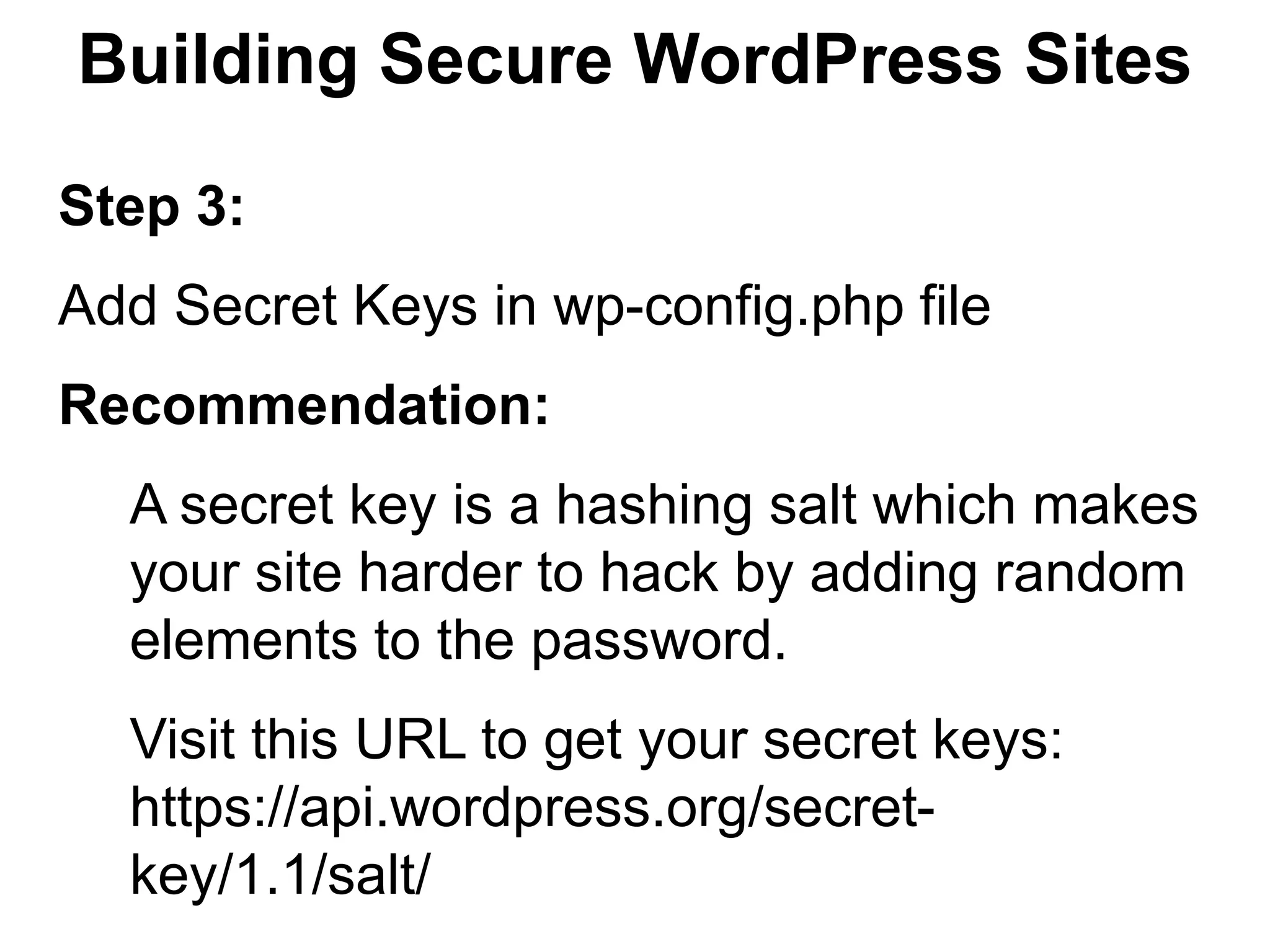 Building Secure WordPress Sites

Step 3:
Add Secret Keys in wp-config.php file
Recommendation:
  A secret key is a hashing salt which makes
  your site harder to hack by adding random
  elements to the password.
  Visit this URL to get your secret keys:
  https://api.wordpress.org/secret-
  key/1.1/salt/
 
