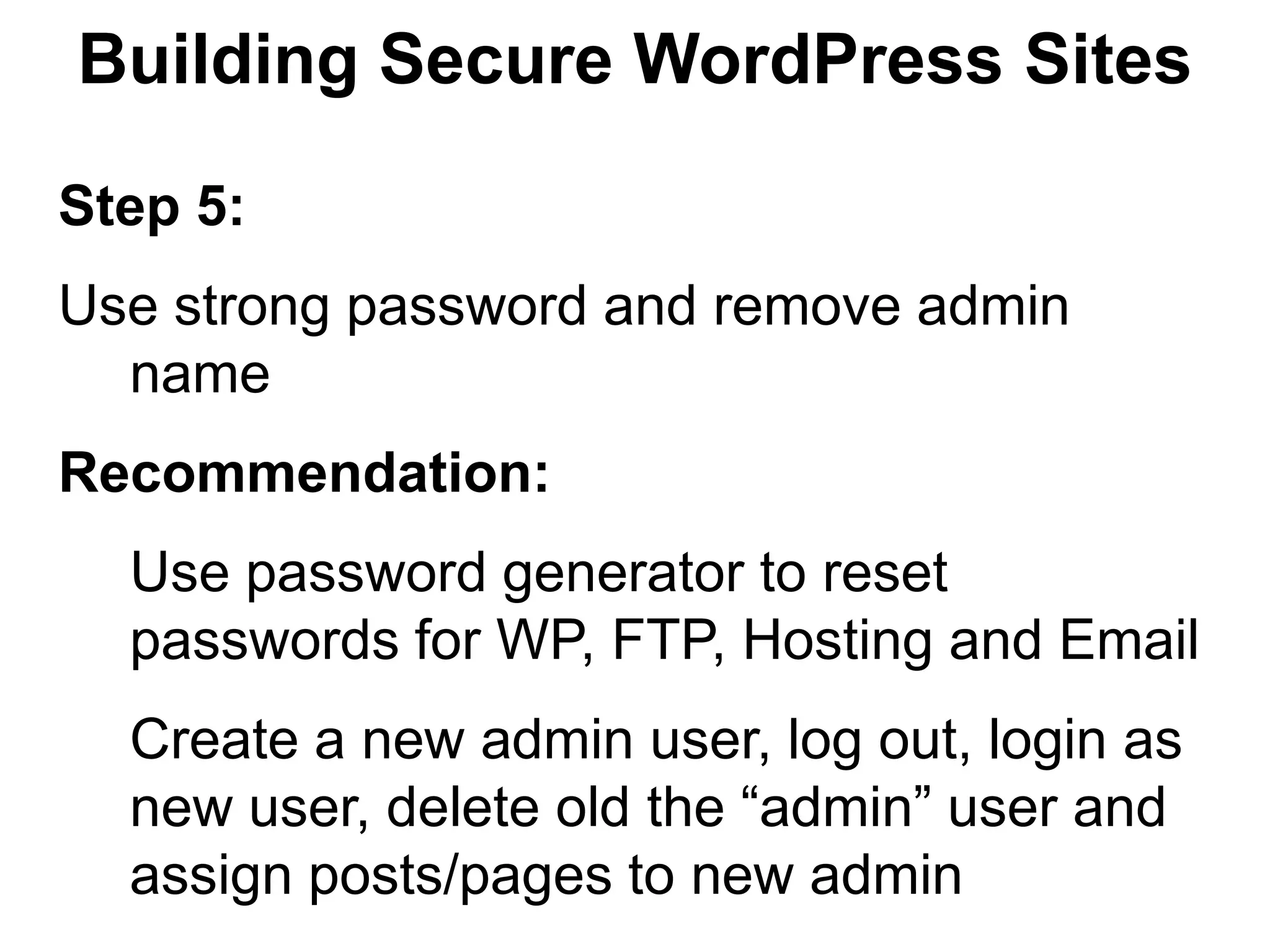 Building Secure WordPress Sites

Step 5:
Use strong password and remove admin
  name
Recommendation:
  Use password generator to reset
  passwords for WP, FTP, Hosting and Email
  Create a new admin user, log out, login as
  new user, delete old the “admin” user and
  assign posts/pages to new admin
 