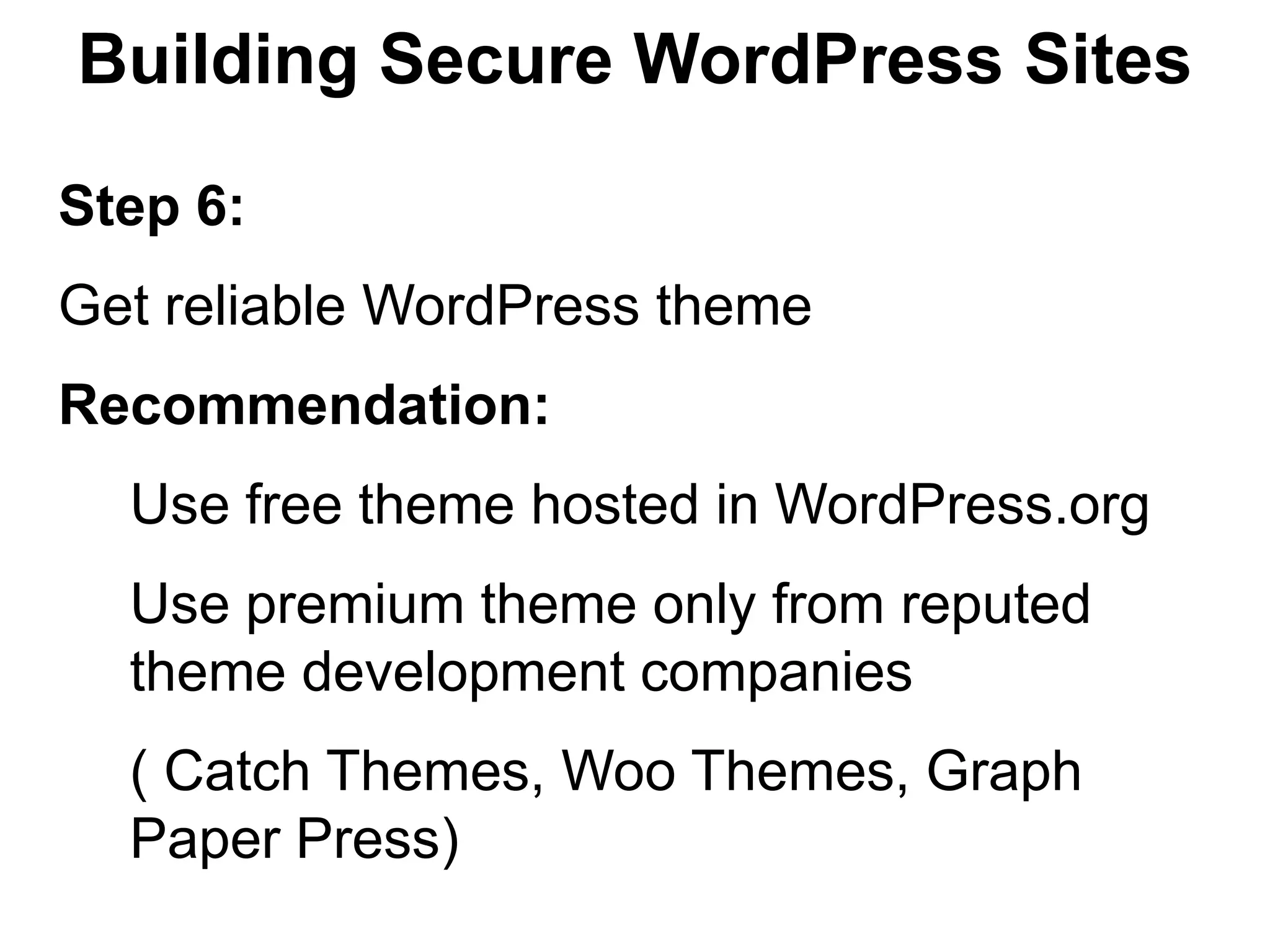 Building Secure WordPress Sites

Step 6:
Get reliable WordPress theme
Recommendation:
  Use free theme hosted in WordPress.org
  Use premium theme only from reputed
  theme development companies
  ( Catch Themes, Woo Themes, Graph
  Paper Press)
 