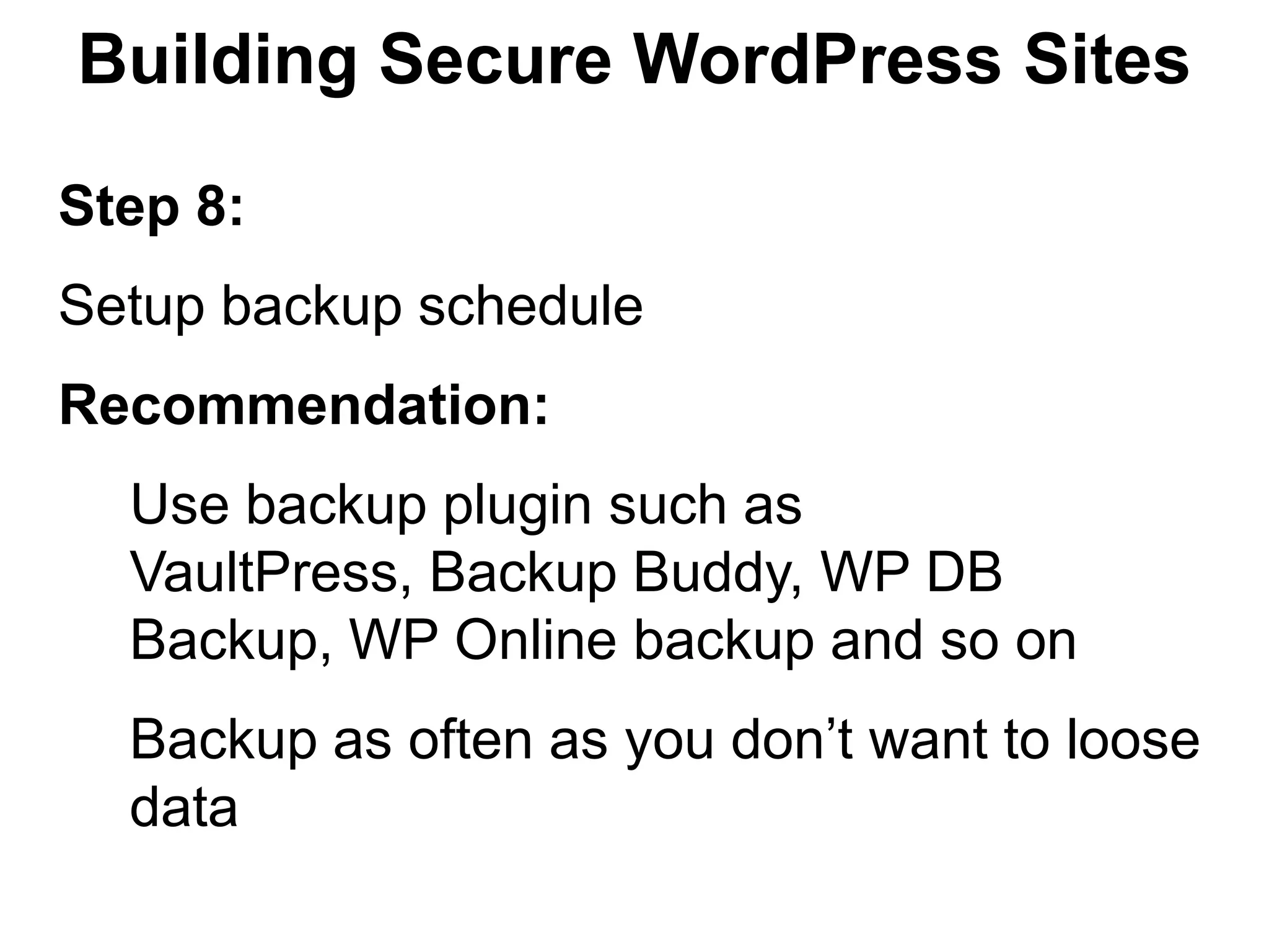 Building Secure WordPress Sites

Step 8:
Setup backup schedule
Recommendation:
  Use backup plugin such as
  VaultPress, Backup Buddy, WP DB
  Backup, WP Online backup and so on
  Backup as often as you don’t want to loose
  data
 