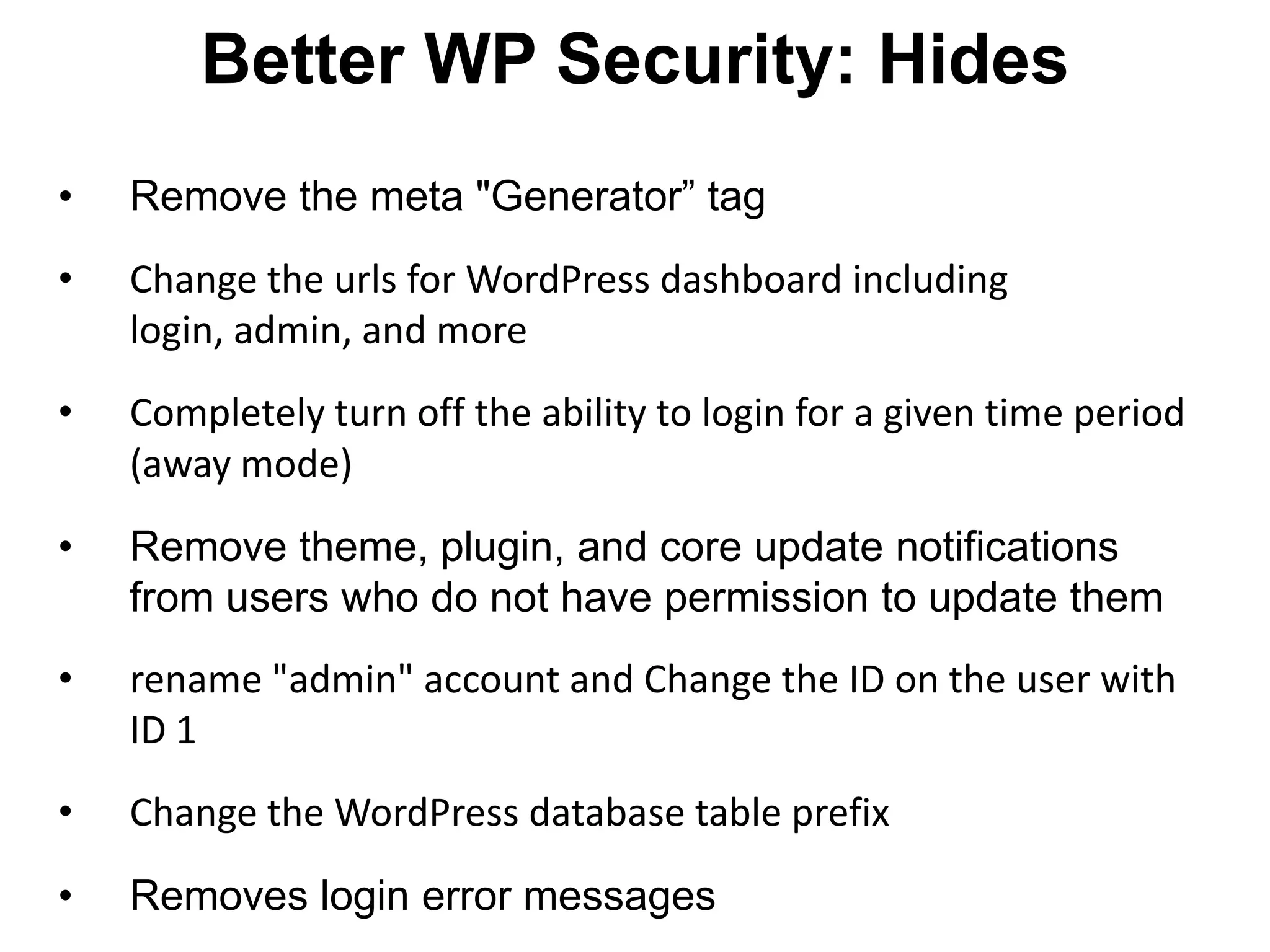Better WP Security: Hides
•   Remove the meta "Generator” tag
•   Change the urls for WordPress dashboard including
    login, admin, and more
•   Completely turn off the ability to login for a given time period
    (away mode)
•   Remove theme, plugin, and core update notifications
    from users who do not have permission to update them
•   rename "admin" account and Change the ID on the user with
    ID 1
•   Change the WordPress database table prefix
•   Removes login error messages
 