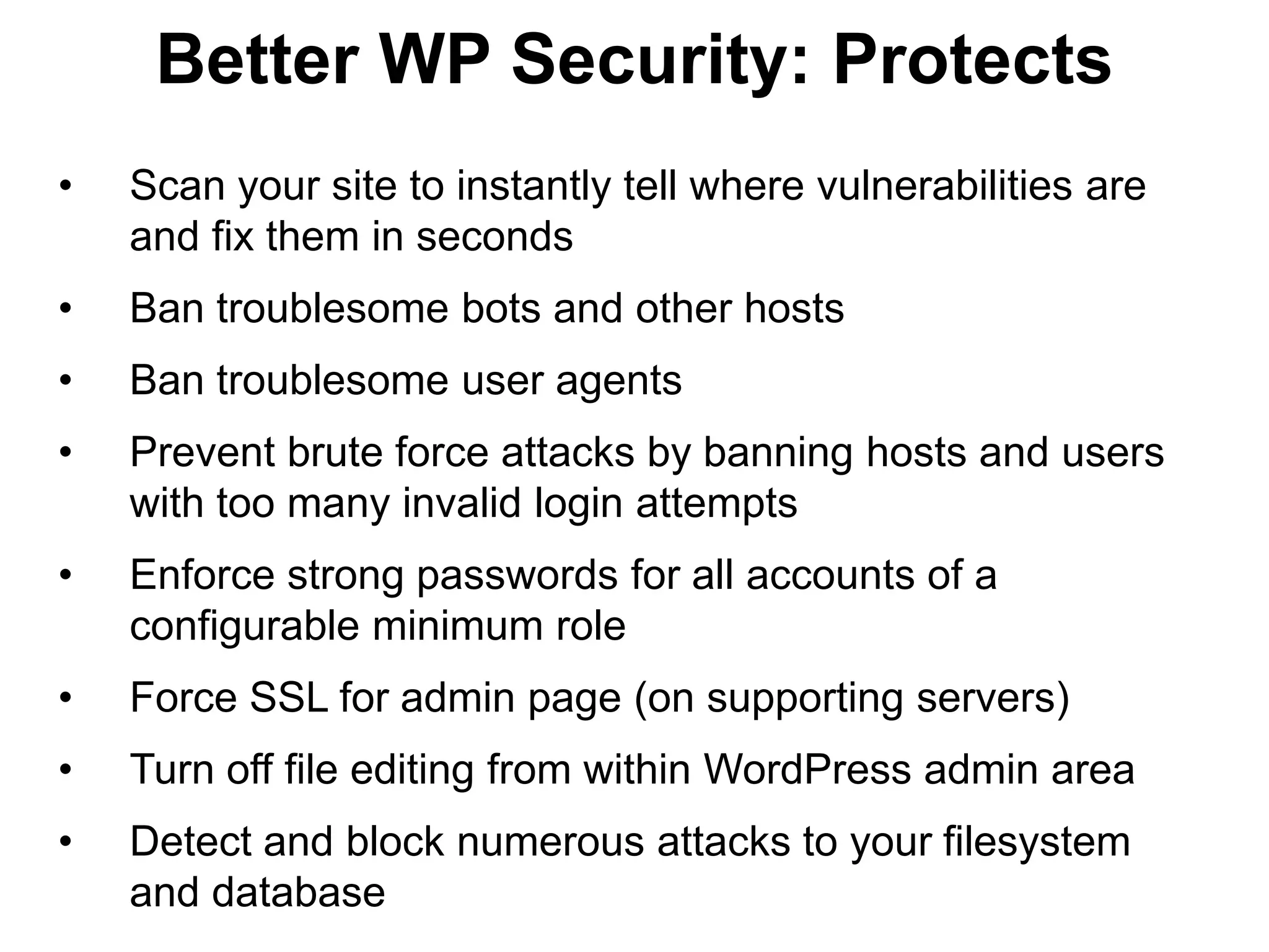 Better WP Security: Protects
•   Scan your site to instantly tell where vulnerabilities are
    and fix them in seconds
•   Ban troublesome bots and other hosts
•   Ban troublesome user agents
•   Prevent brute force attacks by banning hosts and users
    with too many invalid login attempts
•   Enforce strong passwords for all accounts of a
    configurable minimum role
•   Force SSL for admin page (on supporting servers)
•   Turn off file editing from within WordPress admin area
•   Detect and block numerous attacks to your filesystem
    and database
 