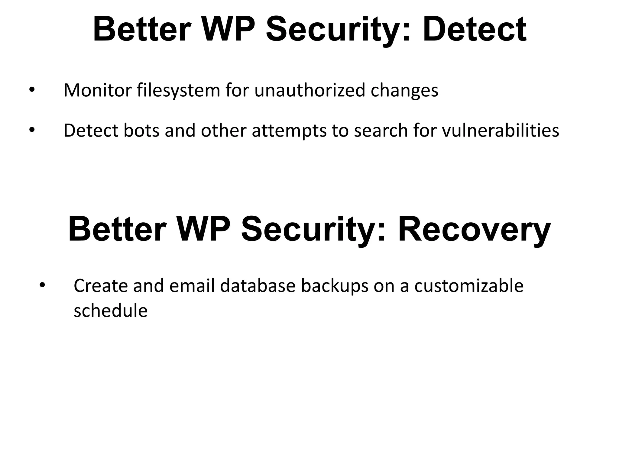 Better WP Security: Detect
•       Monitor filesystem for unauthorized changes
•       Detect bots and other attempts to search for vulnerabilities




        Better WP Security: Recovery
    •    Create and email database backups on a customizable
         schedule
 