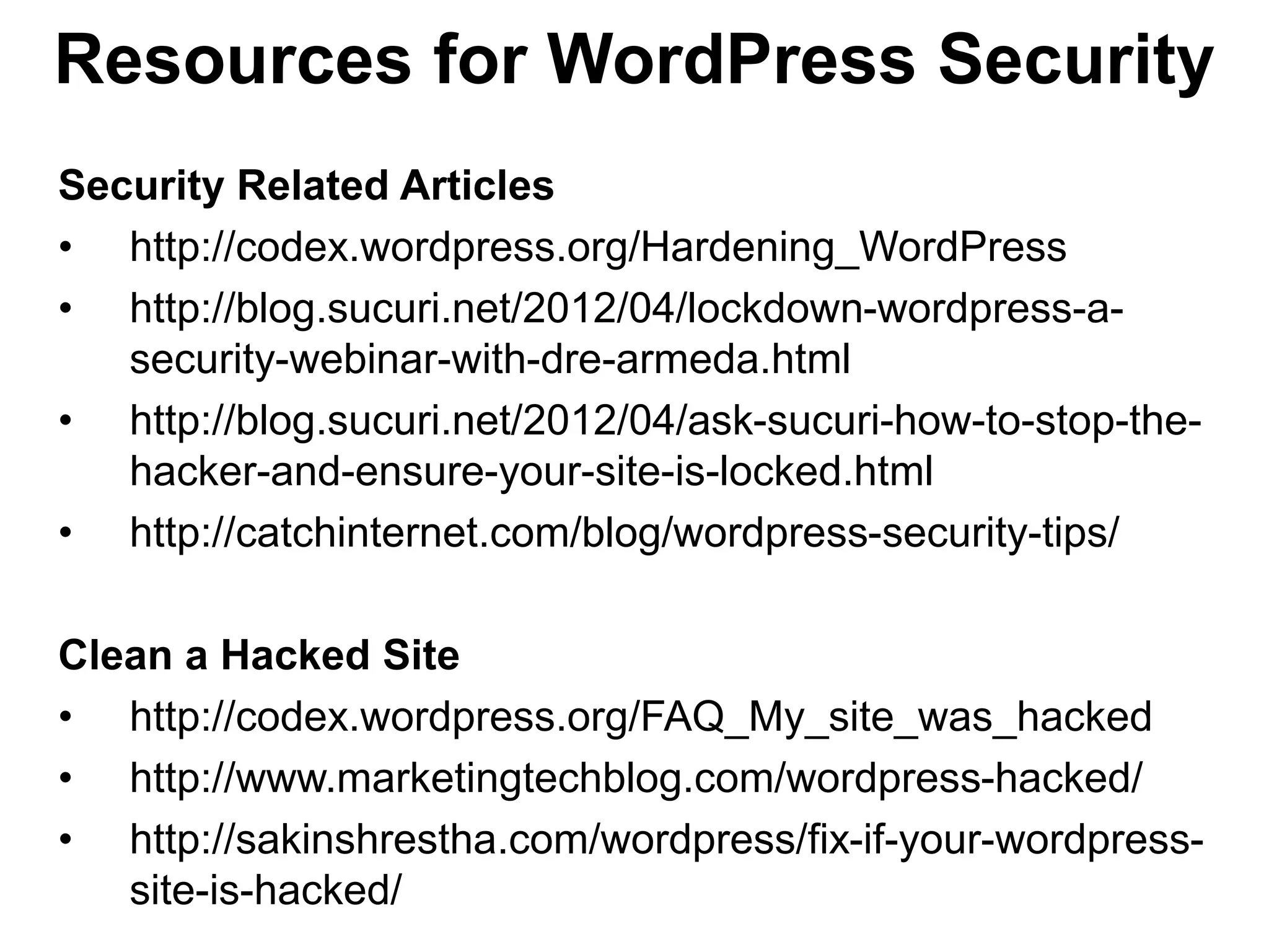 Resources for WordPress Security
Security Related Articles
• http://codex.wordpress.org/Hardening_WordPress
• http://blog.sucuri.net/2012/04/lockdown-wordpress-a-
   security-webinar-with-dre-armeda.html
• http://blog.sucuri.net/2012/04/ask-sucuri-how-to-stop-the-
   hacker-and-ensure-your-site-is-locked.html
• http://catchinternet.com/blog/wordpress-security-tips/

Clean a Hacked Site
• http://codex.wordpress.org/FAQ_My_site_was_hacked
• http://www.marketingtechblog.com/wordpress-hacked/
• http://sakinshrestha.com/wordpress/fix-if-your-wordpress-
   site-is-hacked/
 