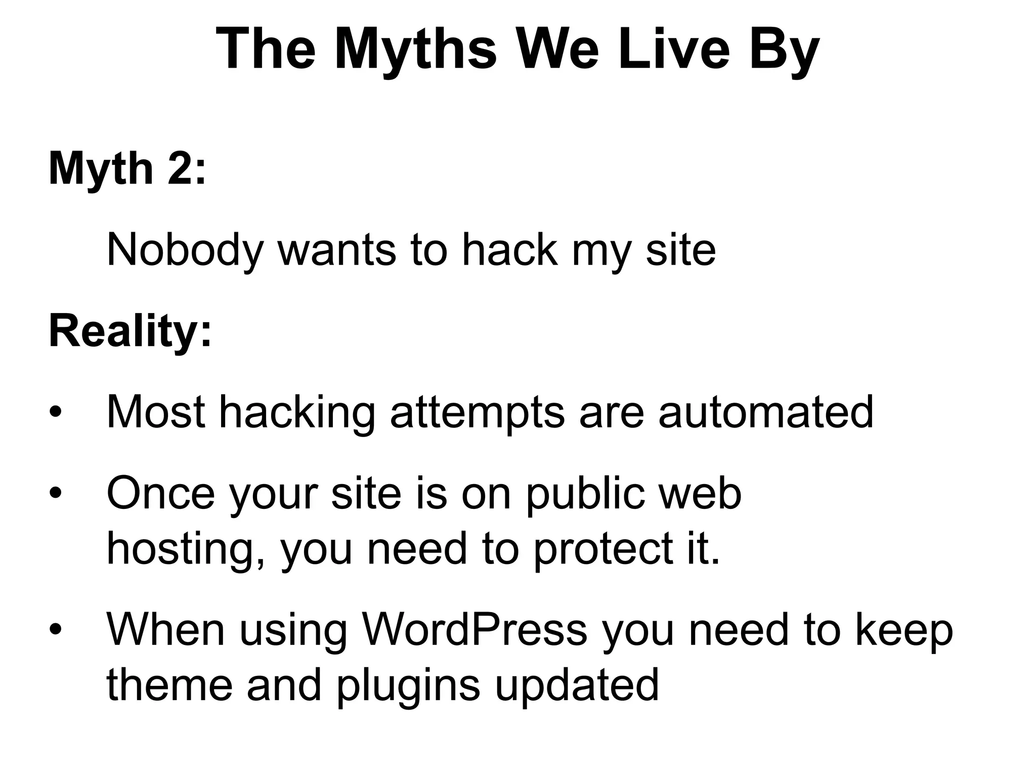 The Myths We Live By

Myth 2:
  Nobody wants to hack my site
Reality:
• Most hacking attempts are automated
• Once your site is on public web
  hosting, you need to protect it.
• When using WordPress you need to keep
  theme and plugins updated
 