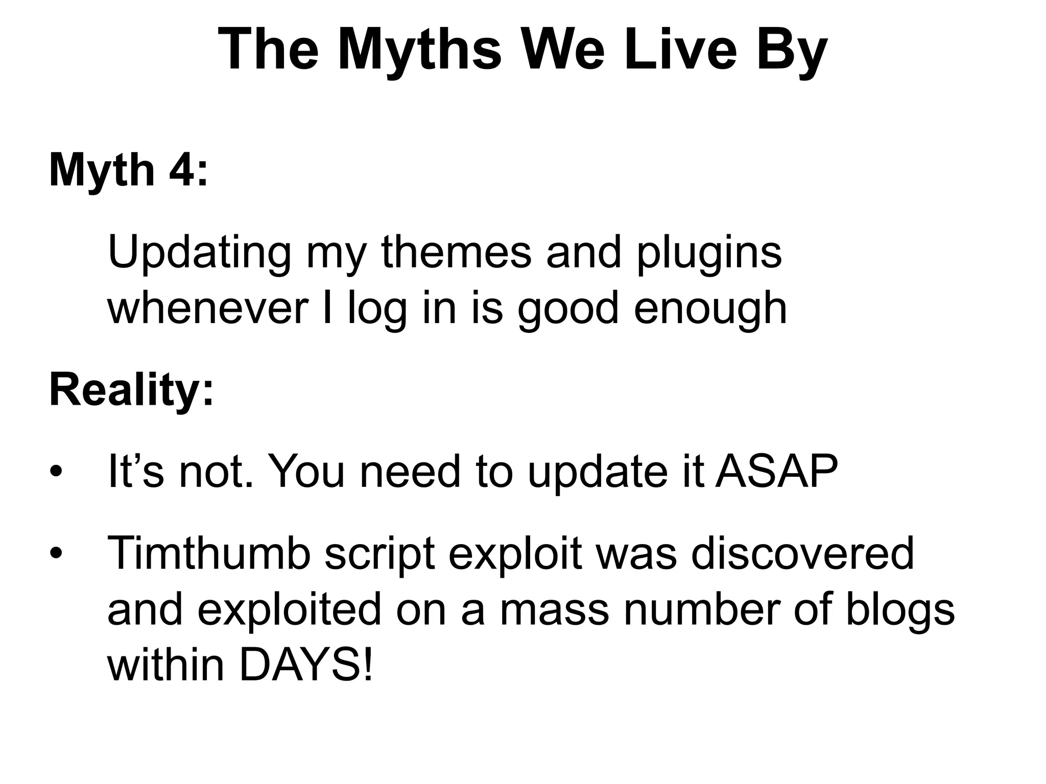 The Myths We Live By

Myth 4:
  Updating my themes and plugins
  whenever I log in is good enough
Reality:
• It’s not. You need to update it ASAP
• Timthumb script exploit was discovered
  and exploited on a mass number of blogs
  within DAYS!
 
