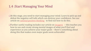 1.4 :Start Managing Your Mind
At this stage, you need to start managing your mind. Learn to pick up and

defeat the negative self-talk which can destroy your confidence. See our
article on rational positive thinking to find out how to do this.

Further useful reading includes our article on imagery – this teaches you

how to use and create strong mental images of what you'll feel and
experience as you achieve your major goals – there’s something about
doing this that makes even major goals seem achievable!

 