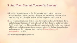 5 :And Then Commit Yourself to Success!
The final part of preparing for the journey is to make a clear and

unequivocal promise to yourself that you are absolutely committed to
your journey, and that you will do all in your power to achieve it.

If as you’re doing it, you find doubts starting to surface, write them down

and challenge them calmly and rationally. If they dissolve under scrutiny,
that’s great. However if they are based on genuine risks, make sure you set
additional goals to manage these appropriately. For help with evaluating
and managing the risks you face, read our Risk Analysis and
Management article.

Either way, make that promise!

 