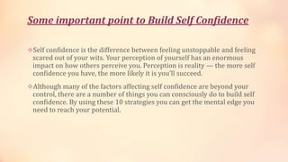 Some important point to Build Self Confidence
Self confidence is the difference between feeling unstoppable and feeling

scared out of your wits. Your perception of yourself has an enormous
impact on how others perceive you. Perception is reality — the more self
confidence you have, the more likely it is you’ll succeed.

Although many of the factors affecting self confidence are beyond your

control, there are a number of things you can consciously do to build self
confidence. By using these 10 strategies you can get the mental edge you
need to reach your potential.

 