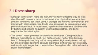 2.1 Dress sharp
Although clothes don’t make the man, they certainly affect the way he feels

about himself. No one is more conscious of your physical appearance than
you are. When you don’t look good, it changes the way you carry yourself and
interact with other people. Use this to your advantage by taking care of your
personal appearance. In most cases, significant improvements can be made
by bathing and shaving frequently, wearing clean clothes, and being
cognizant of the latest styles.
This doesn’t mean you need to spend a lot on clothes. One great rule to

follow is “spend twice as much, buy half as much”. Rather than buying a
bunch of cheap clothes, buy half as many select, high quality items. In long
run this decreases spending because expensive clothes wear out less easily
and stay in style longer than cheap clothes. Buying less also helps reduce the
clutter in your closet.

 