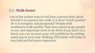 2.2 : Walk Faster
ne of the easiest ways to tell how a person feels about

herself is to examine her walk. Is it slow? tired? painful?
Or is it energetic and purposeful? People with
confidence walk quickly. They have places to go, people
to see, and important work to do. Even if you aren’t in a
hurry, you can increase your self confidence by putting
some pep in your step. Walking 25% faster will make to
you look and feel more important.

 