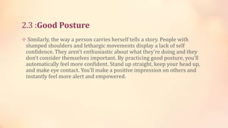 2.3 :Good Posture
 Similarly, the way a person carries herself tells a story. People with

slumped shoulders and lethargic movements display a lack of self
confidence. They aren’t enthusiastic about what they’re doing and they
don’t consider themselves important. By practicing good posture, you’ll
automatically feel more confident. Stand up straight, keep your head up,
and make eye contact. You’ll make a positive impression on others and
instantly feel more alert and empowered.

 