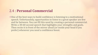 2.4 : Personal Commercial
One of the best ways to build confidence is listening to a motivational

speech. Unfortunately, opportunities to listen to a great speaker are few
and far between. You can fill this need by creating a personal commercial.
Write a 30-60 second speech that highlights your strengths and goals.
Then recite it in front of the mirror aloud (or inside your head if you
prefer) whenever you need a confidence boost.

 