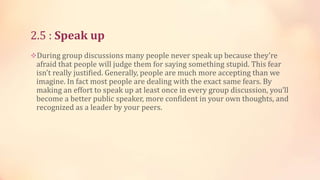 2.5 : Speak up
During group discussions many people never speak up because they’re

afraid that people will judge them for saying something stupid. This fear
isn’t really justified. Generally, people are much more accepting than we
imagine. In fact most people are dealing with the exact same fears. By
making an effort to speak up at least once in every group discussion, you’ll
become a better public speaker, more confident in your own thoughts, and
recognized as a leader by your peers.

 