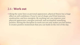 2.6 : Work out
Along the same lines as personal appearance, physical fitness has a huge

effect on self confidence. If you’re out of shape, you’ll feel insecure,
unattractive, and less energetic. By working out, you improve your
physcial appearance, energize yourself, and accomplish something
positive. Having the discipline to work out not only makes you feel better,
it creates positive momentum that you can build on the rest of the day.

 