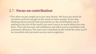 2.7 : Focus on contribution
Too often we get caught up in our own desires. We focus too much on

ourselves and not enough on the needs of other people. If you stop
thinking about yourself and concentrate on the contribution you’re
making to the rest of the world, you won’t worry as much about you own
flaws. This will increase self confidence and allow you to contribute with
maximum efficiency. The more you contribute to the world the more you’ll
be rewarded with personal success and recognition.

 